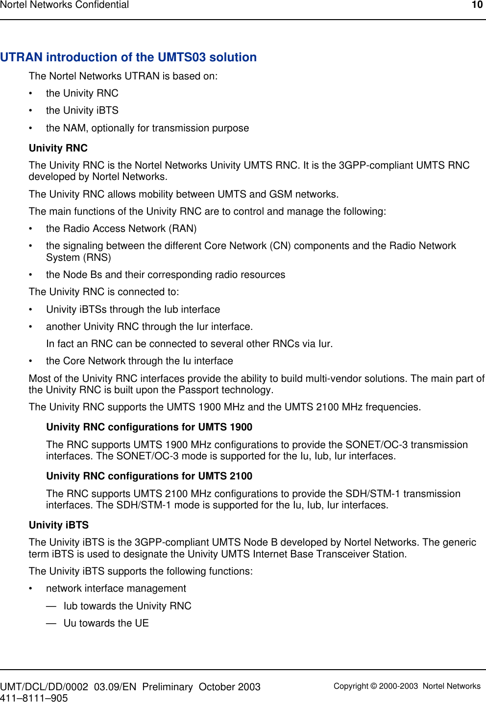 UTRAN introduction of the UMTS03 solutionThe Nortel Networks UTRAN is based on:• the Univity RNC• the Univity iBTS• the NAM, optionally for transmission purposeUnivity RNCThe Univity RNC is the Nortel Networks Univity UMTS RNC. It is the 3GPP-compliant UMTS RNCdeveloped by Nortel Networks.The Univity RNC allows mobility between UMTS and GSM networks.The main functions of the Univity RNC are to control and manage the following:• the Radio Access Network (RAN)• the signaling between the different Core Network (CN) components and the Radio NetworkSystem (RNS)• the Node Bs and their corresponding radio resourcesThe Univity RNC is connected to:• Univity iBTSs through the Iub interface• another Univity RNC through the Iur interface.In fact an RNC can be connected to several other RNCs via Iur.• the Core Network through the Iu interfaceMost of the Univity RNC interfaces provide the ability to build multi-vendor solutions. The main part ofthe Univity RNC is built upon the Passport technology.The Univity RNC supports the UMTS 1900 MHz and the UMTS 2100 MHz frequencies.Univity RNC configurations for UMTS 1900The RNC supports UMTS 1900 MHz configurations to provide the SONET/OC-3 transmissioninterfaces. The SONET/OC-3 mode is supported for the Iu, Iub, Iur interfaces.Univity RNC configurations for UMTS 2100The RNC supports UMTS 2100 MHz configurations to provide the SDH/STM-1 transmissioninterfaces. The SDH/STM-1 mode is supported for the Iu, Iub, Iur interfaces.Univity iBTSThe Univity iBTS is the 3GPP-compliant UMTS Node B developed by Nortel Networks. The genericterm iBTS is used to designate the Univity UMTS Internet Base Transceiver Station.The Univity iBTS supports the following functions:• network interface management— Iub towards the Univity RNC— Uu towards the UENortel Networks Confidential 10UMT/DCL/DD/0002 03.09/EN Preliminary October 2003 Copyright © 2000-2003 Nortel Networks411–8111–905