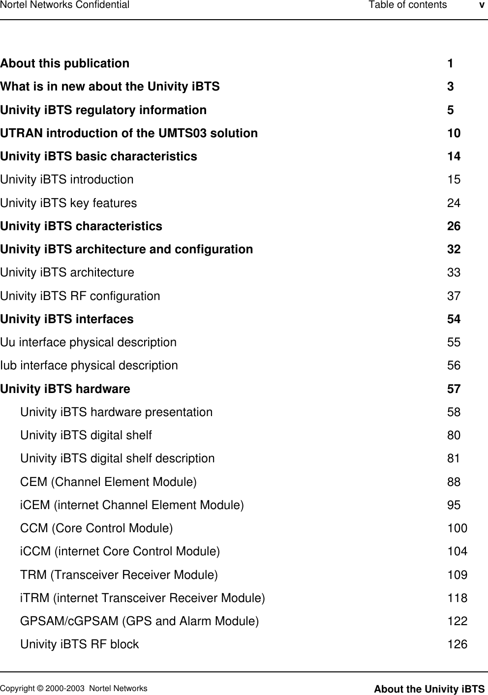 About this publication 1What is in new about the Univity iBTS 3Univity iBTS regulatory information 5UTRAN introduction of the UMTS03 solution 10Univity iBTS basic characteristics 14Univity iBTS introduction 15Univity iBTS key features 24Univity iBTS characteristics 26Univity iBTS architecture and configuration 32Univity iBTS architecture 33Univity iBTS RF configuration 37Univity iBTS interfaces 54Uu interface physical description 55Iub interface physical description 56Univity iBTS hardware 57Univity iBTS hardware presentation 58Univity iBTS digital shelf 80Univity iBTS digital shelf description 81CEM (Channel Element Module) 88iCEM (internet Channel Element Module) 95CCM (Core Control Module) 100iCCM (internet Core Control Module) 104TRM (Transceiver Receiver Module) 109iTRM (internet Transceiver Receiver Module) 118GPSAM/cGPSAM (GPS and Alarm Module) 122Univity iBTS RF block 126Nortel Networks Confidential Table of contents vCopyright © 2000-2003 Nortel Networks About the Univity iBTS