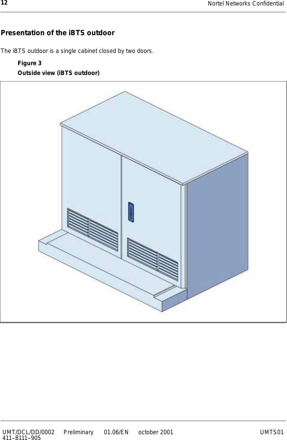 Nortel Networks Confidential12UMT/DCL/DD/0002411--8111--905 Preliminary 01.06/EN october 2001 UMTS01Presentation of the iBTS outdoorThe iBTS outdoor is a single cabinet closed by two doors.Figure 3Outside view (iBTS outdoor)