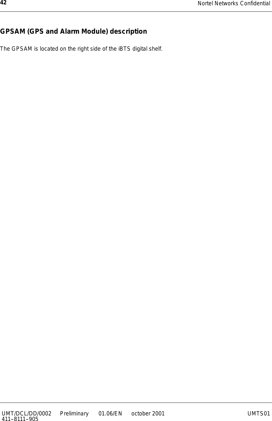 Nortel Networks Confidential42UMT/DCL/DD/0002411--8111--905 Preliminary 01.06/EN october 2001 UMTS01GPSAM (GPS and Alarm Module) descriptionThe GPSAM is located on the right side of the iBTS digital shelf.