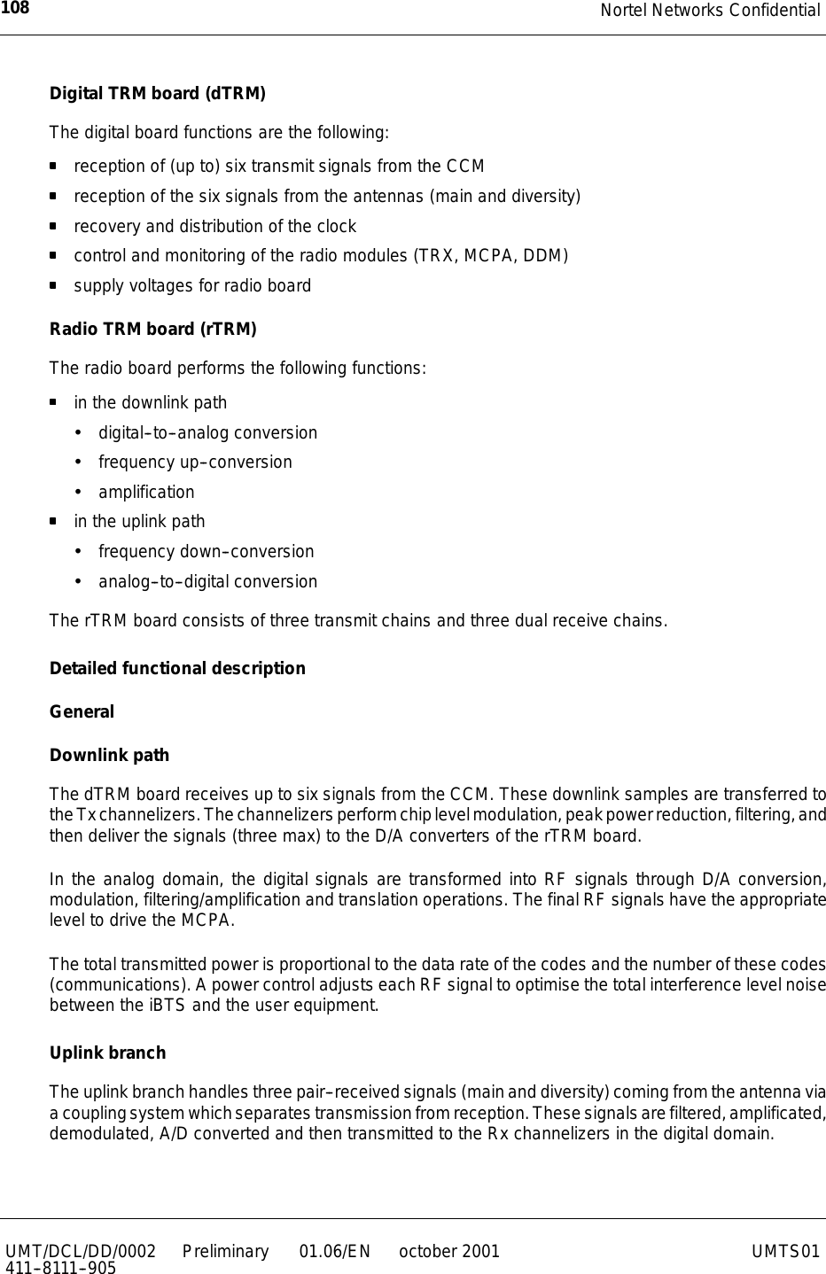 Nortel Networks Confidential108UMT/DCL/DD/0002411--8111--905 Preliminary 01.06/EN october 2001 UMTS01Digital TRM board (dTRM)The digital board functions are the following:reception of (up to) six transmit signals from the CCMreception of the six signals from the antennas (main and diversity)recovery and distribution of the clockcontrol and monitoring of the radio modules (TRX, MCPA, DDM)supply voltages for radio boardRadio TRM board (rTRM)The radio board performs the following functions:in the downlink pathxdigital--to--analog conversionxfrequency up--conversionxamplificationin the uplink pathxfrequency down--conversionxanalog--to--digital conversionThe rTRM board consists of three transmit chains and three dual receive chains.Detailed functional descriptionGeneralDownlink pathThe dTRM board receives up to six signals from the CCM. These downlink samples are transferred totheTxchannelizers.Thechannelizersperformchiplevelmodulation,peakpowerreduction,filtering,andthen deliver the signals (three max) to the D/A converters of the rTRM board.In the analog domain, the digital signals are transformed into RF signals through D/A conversion,modulation, filtering/amplification and translation operations. The final RF signals have the appropriatelevel to drive the MCPA.The total transmitted power is proportional to the data rate of the codes and the number of these codes(communications). A power control adjusts each RF signal to optimise the total interference level noisebetween the iBTS and the user equipment.Uplink branchThe uplink branch handles three pair--received signals (main and diversity) coming from the antenna viaacouplingsystemwhichseparates transmissionfromreception.Thesesignalsarefiltered,amplificated,demodulated, A/D converted and then transmitted to the Rx channelizers in the digital domain.