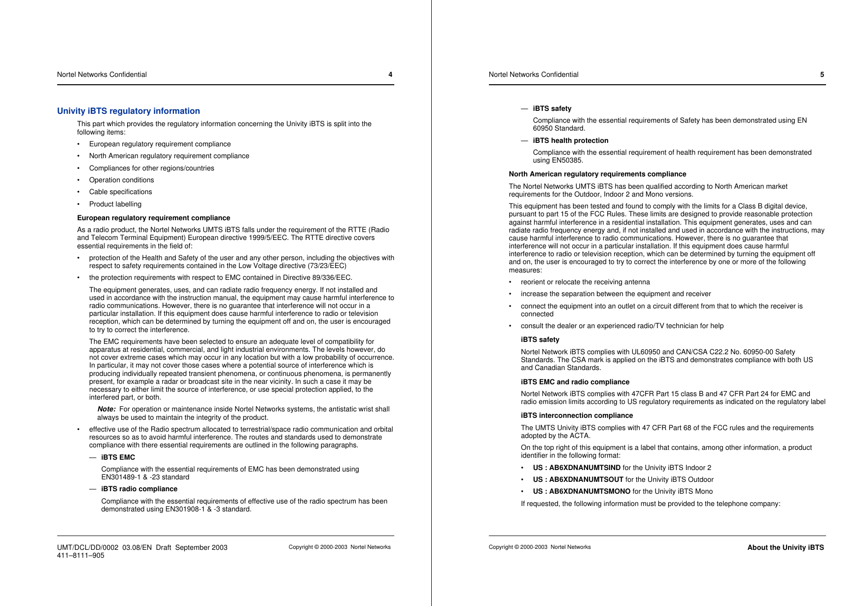 Univity iBTS regulatory informationThis part which provides the regulatory information concerning the Univity iBTS is split into thefollowing items:• European regulatory requirement compliance• North American regulatory requirement compliance• Compliances for other regions/countries• Operation conditions• Cable specifications• Product labellingEuropean regulatory requirement complianceAs a radio product, the Nortel Networks UMTS iBTS falls under the requirement of the RTTE (Radioand Telecom Terminal Equipment) European directive 1999/5/EEC. The RTTE directive coversessential requirements in the field of:• protection of the Health and Safety of the user and any other person, including the objectives withrespect to safety requirements contained in the Low Voltage directive (73/23/EEC)• the protection requirements with respect to EMC contained in Directive 89/336/EEC.The equipment generates, uses, and can radiate radio frequency energy. If not installed andused in accordance with the instruction manual, the equipment may cause harmful interference toradio communications. However, there is no guarantee that interference will not occur in aparticular installation. If this equipment does cause harmful interference to radio or televisionreception, which can be determined by turning the equipment off and on, the user is encouragedto try to correct the interference.The EMC requirements have been selected to ensure an adequate level of compatibility forapparatus at residential, commercial, and light industrial environments. The levels however, donot cover extreme cases which may occur in any location but with a low probability of occurrence.In particular, it may not cover those cases where a potential source of interference which isproducing individually repeated transient phenomena, or continuous phenomena, is permanentlypresent, for example a radar or broadcast site in the near vicinity. In such a case it may benecessary to either limit the source of interference, or use special protection applied, to theinterfered part, or both.Note: For operation or maintenance inside Nortel Networks systems, the antistatic wrist shallalways be used to maintain the integrity of the product.• effective use of the Radio spectrum allocated to terrestrial/space radio communication and orbitalresources so as to avoid harmful interference. The routes and standards used to demonstratecompliance with there essential requirements are outlined in the following paragraphs.—iBTS EMCCompliance with the essential requirements of EMC has been demonstrated usingEN301489-1 &amp; -23 standard—iBTS radio complianceCompliance with the essential requirements of effective use of the radio spectrum has beendemonstrated using EN301908-1 &amp; -3 standard.Nortel Networks Confidential 4UMT/DCL/DD/0002 03.08/EN Draft September 2003 Copyright © 2000-2003 Nortel Networks411–8111–905—iBTS safetyCompliance with the essential requirements of Safety has been demonstrated using EN60950 Standard.—iBTS health protectionCompliance with the essential requirement of health requirement has been demonstratedusing EN50385.North American regulatory requirements complianceThe Nortel Networks UMTS iBTS has been qualified according to North American marketrequirements for the Outdoor, Indoor 2 and Mono versions.This equipment has been tested and found to comply with the limits for a Class B digital device,pursuant to part 15 of the FCC Rules. These limits are designed to provide reasonable protectionagainst harmful interference in a residential installation. This equipment generates, uses and canradiate radio frequency energy and, if not installed and used in accordance with the instructions, maycause harmful interference to radio communications. However, there is no guarantee thatinterference will not occur in a particular installation. If this equipment does cause harmfulinterference to radio or television reception, which can be determined by turning the equipment offand on, the user is encouraged to try to correct the interference by one or more of the followingmeasures:• reorient or relocate the receiving antenna• increase the separation between the equipment and receiver• connect the equipment into an outlet on a circuit different from that to which the receiver isconnected• consult the dealer or an experienced radio/TV technician for helpiBTS safetyNortel Network iBTS complies with UL60950 and CAN/CSA C22.2 No. 60950-00 SafetyStandards. The CSA mark is applied on the iBTS and demonstrates compliance with both USand Canadian Standards.iBTS EMC and radio complianceNortel Network iBTS complies with 47CFR Part 15 class B and 47 CFR Part 24 for EMC andradio emission limits according to US regulatory requirements as indicated on the regulatory labeliBTS interconnection complianceThe UMTS Univity iBTS complies with 47 CFR Part 68 of the FCC rules and the requirementsadopted by the ACTA.On the top right of this equipment is a label that contains, among other information, a productidentifier in the following format:•US : AB6XDNANUMTSIND for the Univity iBTS Indoor 2•US : AB6XDNANUMTSOUT for the Univity iBTS Outdoor•US : AB6XDNANUMTSMONO for the Univity iBTS MonoIf requested, the following information must be provided to the telephone company:Nortel Networks Confidential 5Copyright © 2000-2003 Nortel Networks About the Univity iBTS