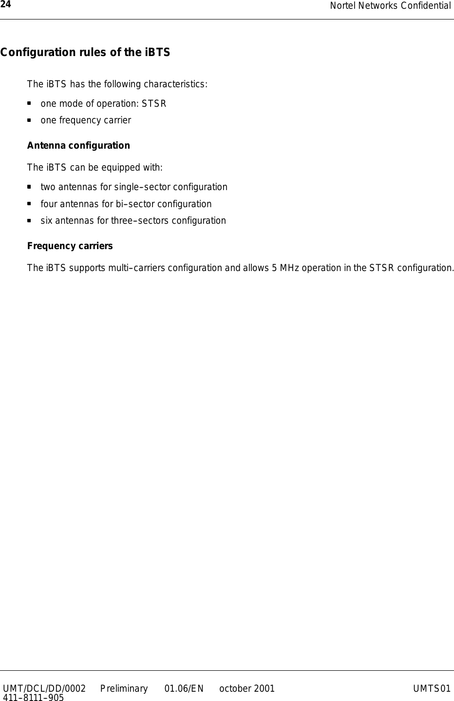 Nortel Networks Confidential24UMT/DCL/DD/0002411--8111--905 Preliminary 01.06/EN october 2001 UMTS01Configuration rules of the iBTSThe iBTS has the following characteristics:one mode of operation: STSRone frequency carrierAntenna configurationThe iBTS can be equipped with:two antennas for single--sector configurationfour antennas for bi--sector configurationsix antennas for three--sectors configurationFrequency carriersThe iBTS supports multi--carriers configuration and allows 5 MHz operation in the STSR configuration.