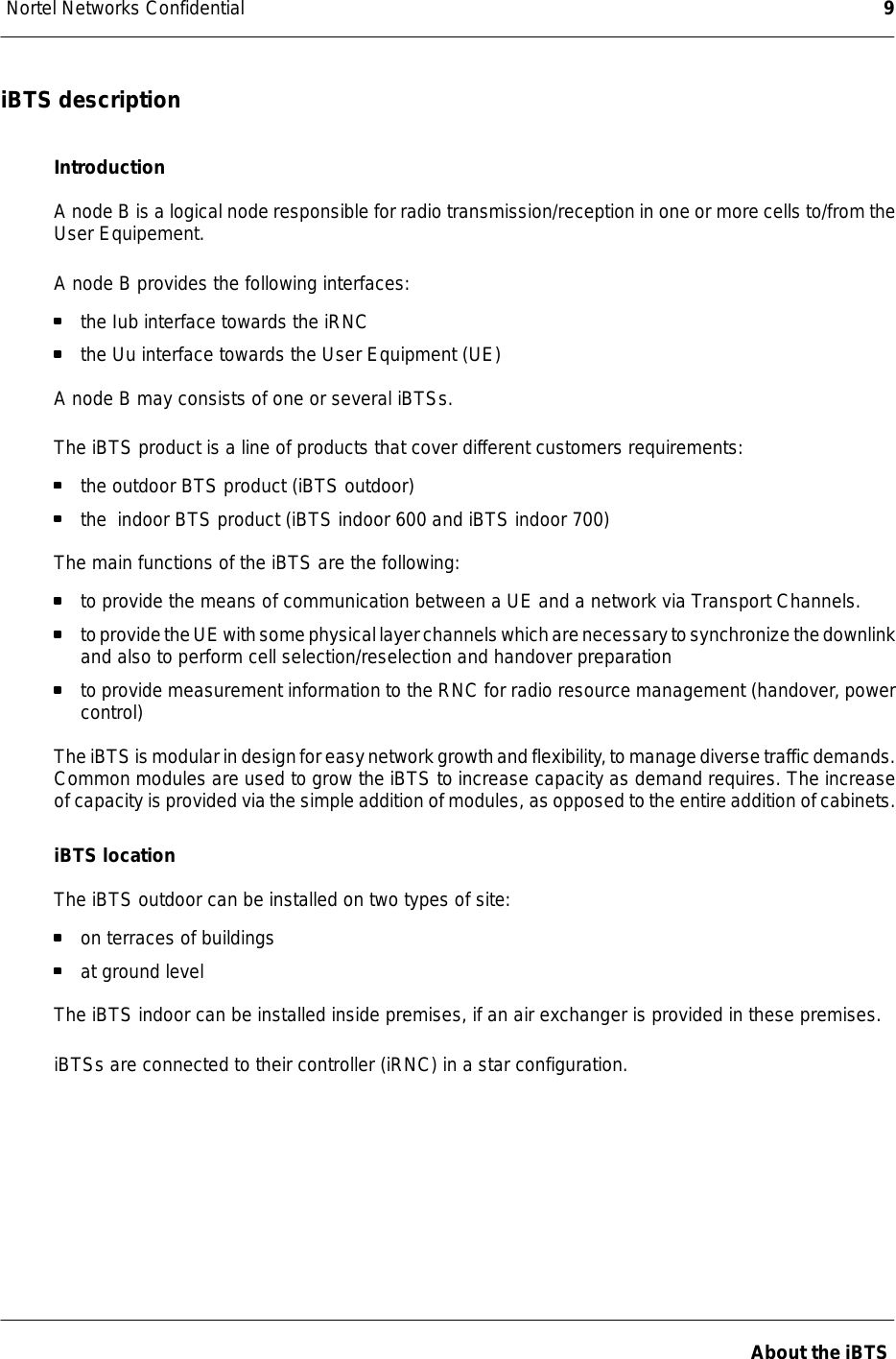 Nortel Networks Confidential 9About the iBTSiBTS descriptionIntroductionA node B is a logical node responsible for radio transmission/reception in one or more cells to/from theUser Equipement.A node B provides the following interfaces:the Iub interface towards the iRNCthe Uu interface towards the User Equipment (UE)A node B may consists of one or several iBTSs.The iBTS product is a line of products that cover different customers requirements:the outdoor BTS product (iBTS outdoor)the indoor BTS product (iBTS indoor 600 and iBTS indoor 700)The main functions of the iBTS are the following:to provide the means of communication between a UE and a network via Transport Channels.toprovidetheUEwithsomephysicallayerchannelswhicharenecessarytosynchronizethedownlinkand also to perform cell selection/reselection and handover preparationto provide measurement information to the RNC for radio resource management (handover, powercontrol)TheiBTS ismodular indesignfor easynetworkgrowthandflexibility,tomanagediversetrafficdemands.Common modules are used to grow the iBTS to increase capacity as demand requires. The increaseof capacity is provided via the simple addition of modules, as opposed tothe entire addition of cabinets.iBTS locationThe iBTS outdoor can be installed on two types of site:on terraces of buildingsat ground levelThe iBTS indoor can be installed inside premises, if an air exchanger is provided in these premises.iBTSs are connected to their controller (iRNC) in a star configuration.