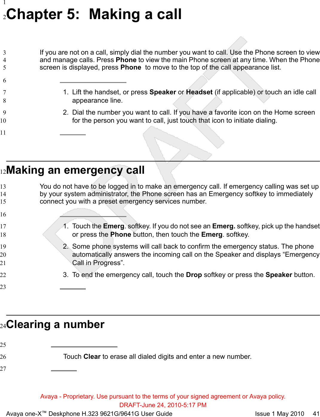 1Chapter 5:  Making a call2If you are not on a call, simply dial the number you want to call. Use the Phone screen to view3and manage calls. Press Phone to view the main Phone screen at any time. When the Phone4screen is displayed, press Phone  to move to the top of the call appearance list.561. Lift the handset, or press Speaker or Headset (if applicable) or touch an idle call7appearance line.82. Dial the number you want to call. If you have a favorite icon on the Home screen9for the person you want to call, just touch that icon to initiate dialing.1011Making an emergency call12You do not have to be logged in to make an emergency call. If emergency calling was set up13by your system administrator, the Phone screen has an Emergency softkey to immediately14connect you with a preset emergency services number.15161. Touch the Emerg. softkey. If you do not see an Emerg. softkey, pick up the handset17or press the Phone button, then touch the Emerg. softkey.182. Some phone systems will call back to confirm the emergency status. The phone19automatically answers the incoming call on the Speaker and displays “Emergency20Call in Progress”.213. To end the emergency call, touch the Drop softkey or press the Speaker button.2223Clearing a number2425Touch Clear to erase all dialed digits and enter a new number.2627Avaya - Proprietary. Use pursuant to the terms of your signed agreement or Avaya policy.DRAFT-June 24, 2010-5:17 PMAvaya one-X™ Deskphone H.323 9621G/9641G User Guide Issue 1 May 2010     41
