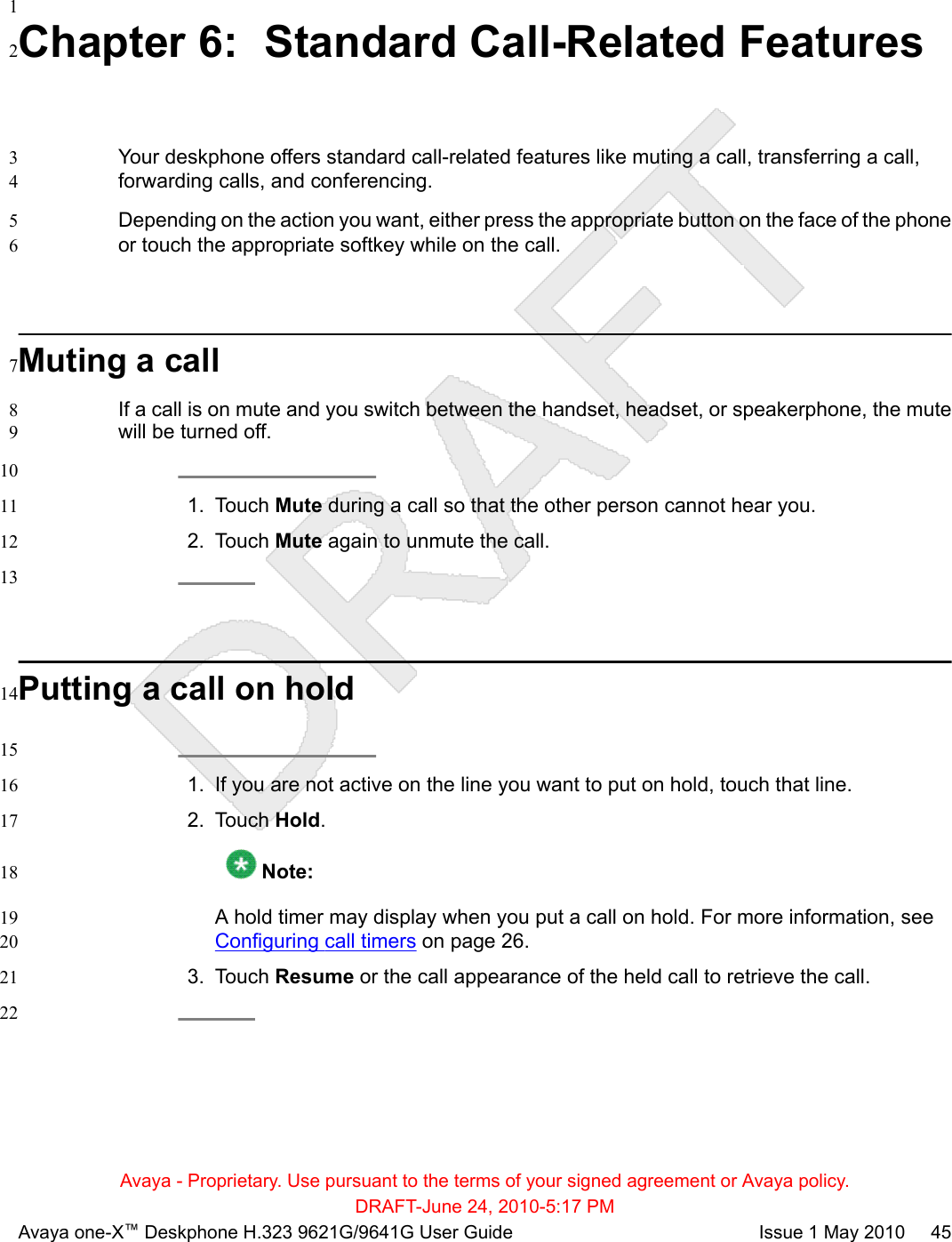 1Chapter 6:  Standard Call-Related Features2Your deskphone offers standard call-related features like muting a call, transferring a call,3forwarding calls, and conferencing.4Depending on the action you want, either press the appropriate button on the face of the phone5or touch the appropriate softkey while on the call.6Muting a call7If a call is on mute and you switch between the handset, headset, or speakerphone, the mute8will be turned off.9101. Touch Mute during a call so that the other person cannot hear you.112. Touch Mute again to unmute the call.1213Putting a call on hold14151. If you are not active on the line you want to put on hold, touch that line.162. Touch Hold.17 Note:18A hold timer may display when you put a call on hold. For more information, see 19Configuring call timers on page 26.203. Touch Resume or the call appearance of the held call to retrieve the call.2122Avaya - Proprietary. Use pursuant to the terms of your signed agreement or Avaya policy.DRAFT-June 24, 2010-5:17 PMAvaya one-X™ Deskphone H.323 9621G/9641G User Guide Issue 1 May 2010     45