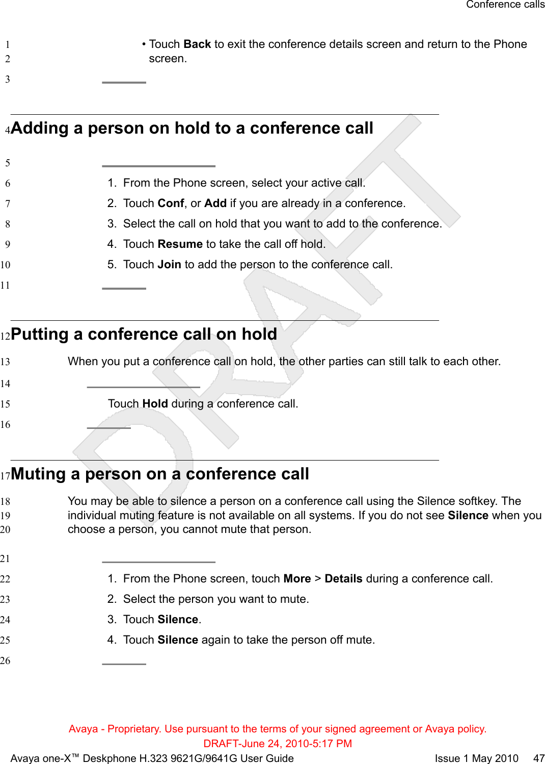 • Touch Back to exit the conference details screen and return to the Phone1screen.23Adding a person on hold to a conference call451. From the Phone screen, select your active call.62. Touch Conf, or Add if you are already in a conference.73. Select the call on hold that you want to add to the conference.84. Touch Resume to take the call off hold.95. Touch Join to add the person to the conference call.1011Putting a conference call on hold12When you put a conference call on hold, the other parties can still talk to each other.1314Touch Hold during a conference call.1516Muting a person on a conference call17You may be able to silence a person on a conference call using the Silence softkey. The18individual muting feature is not available on all systems. If you do not see Silence when you19choose a person, you cannot mute that person.20211. From the Phone screen, touch More &gt; Details during a conference call.222. Select the person you want to mute.233. Touch Silence.244. Touch Silence again to take the person off mute.2526Conference callsAvaya - Proprietary. Use pursuant to the terms of your signed agreement or Avaya policy.DRAFT-June 24, 2010-5:17 PMAvaya one-X™ Deskphone H.323 9621G/9641G User Guide Issue 1 May 2010     47
