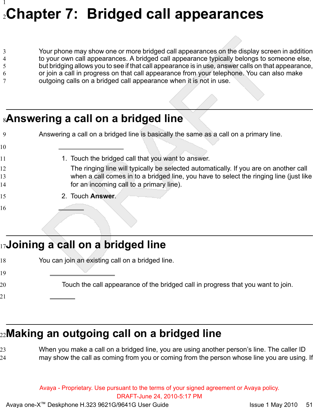 1Chapter 7:  Bridged call appearances2Your phone may show one or more bridged call appearances on the display screen in addition3to your own call appearances. A bridged call appearance typically belongs to someone else,4but bridging allows you to see if that call appearance is in use, answer calls on that appearance,5or join a call in progress on that call appearance from your telephone. You can also make6outgoing calls on a bridged call appearance when it is not in use.7Answering a call on a bridged line8Answering a call on a bridged line is basically the same as a call on a primary line.9101. Touch the bridged call that you want to answer.11The ringing line will typically be selected automatically. If you are on another call12when a call comes in to a bridged line, you have to select the ringing line (just like13for an incoming call to a primary line).142. Touch Answer.1516Joining a call on a bridged line17You can join an existing call on a bridged line.1819Touch the call appearance of the bridged call in progress that you want to join.2021Making an outgoing call on a bridged line22When you make a call on a bridged line, you are using another person’s line. The caller ID23may show the call as coming from you or coming from the person whose line you are using. If24Avaya - Proprietary. Use pursuant to the terms of your signed agreement or Avaya policy.DRAFT-June 24, 2010-5:17 PMAvaya one-X™ Deskphone H.323 9621G/9641G User Guide Issue 1 May 2010     51