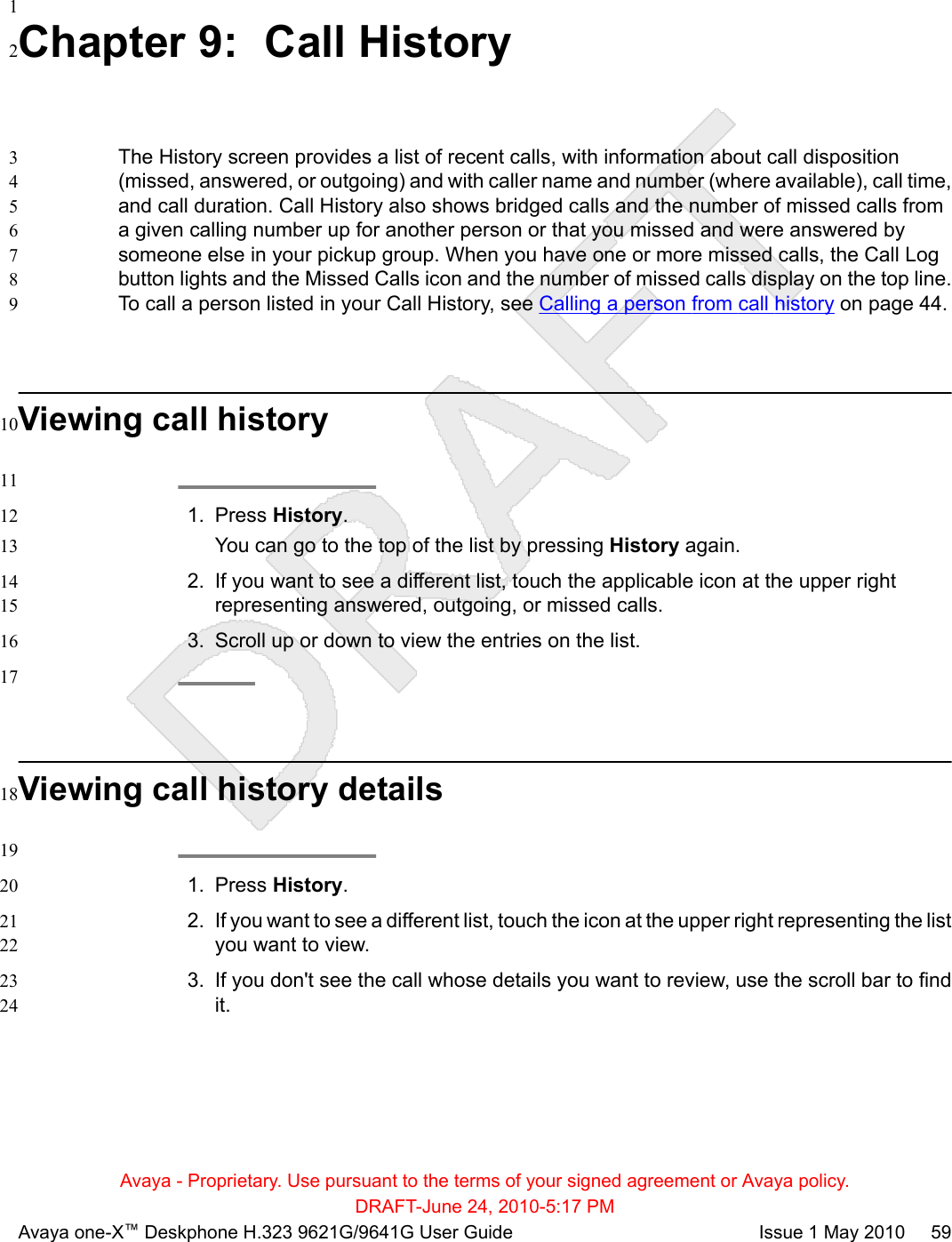 1Chapter 9:  Call History2The History screen provides a list of recent calls, with information about call disposition3(missed, answered, or outgoing) and with caller name and number (where available), call time,4and call duration. Call History also shows bridged calls and the number of missed calls from5a given calling number up for another person or that you missed and were answered by6someone else in your pickup group. When you have one or more missed calls, the Call Log7button lights and the Missed Calls icon and the number of missed calls display on the top line.8To call a person listed in your Call History, see Calling a person from call history on page 44.9Viewing call history10111. Press History.12You can go to the top of the list by pressing History again.132. If you want to see a different list, touch the applicable icon at the upper right14representing answered, outgoing, or missed calls.153. Scroll up or down to view the entries on the list.1617Viewing call history details18191. Press History.202. If you want to see a different list, touch the icon at the upper right representing the list21you want to view.223. If you don&apos;t see the call whose details you want to review, use the scroll bar to find23it.24Avaya - Proprietary. Use pursuant to the terms of your signed agreement or Avaya policy.DRAFT-June 24, 2010-5:17 PMAvaya one-X™ Deskphone H.323 9621G/9641G User Guide Issue 1 May 2010     59