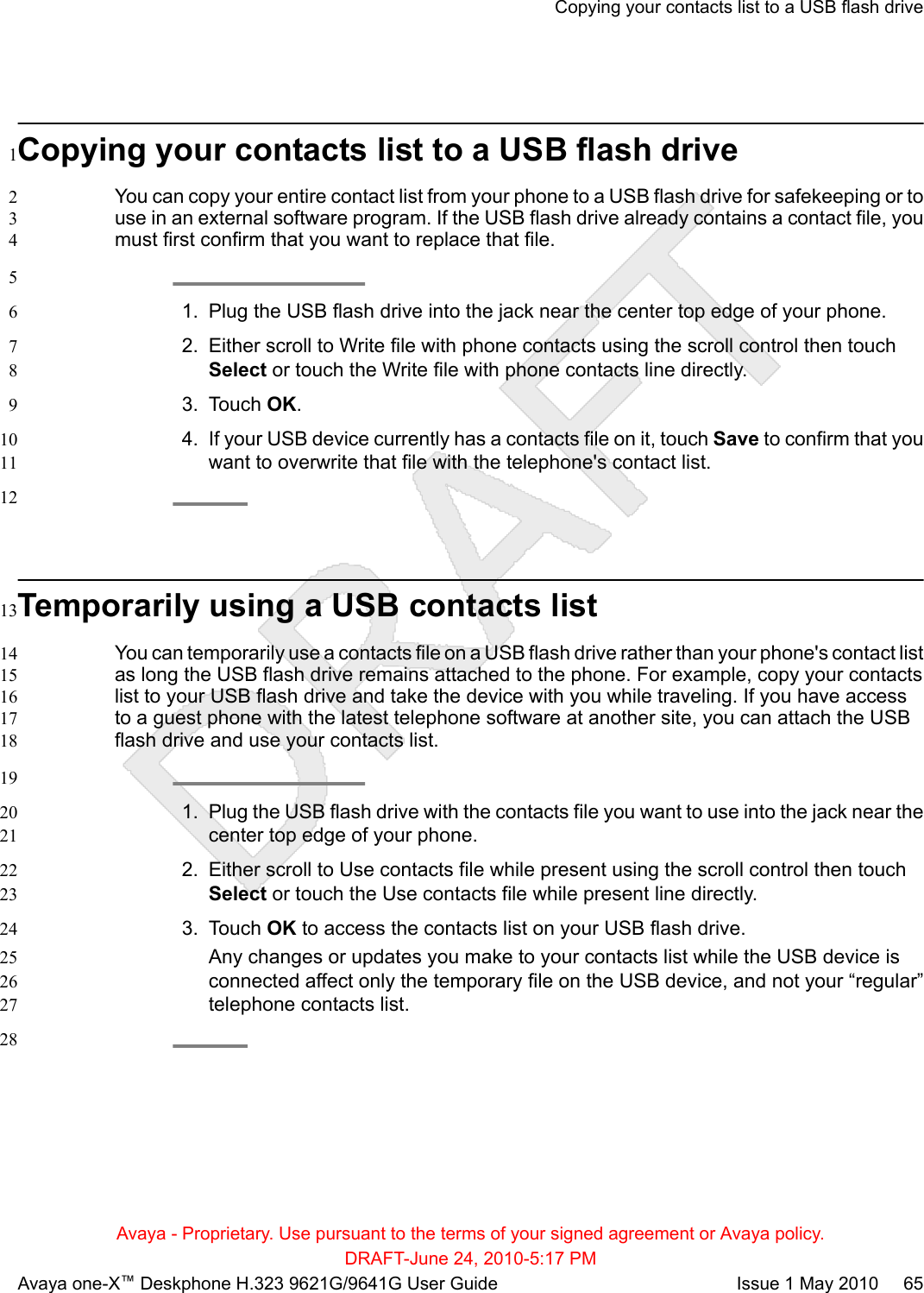 Copying your contacts list to a USB flash drive1You can copy your entire contact list from your phone to a USB flash drive for safekeeping or to2use in an external software program. If the USB flash drive already contains a contact file, you3must first confirm that you want to replace that file.451. Plug the USB flash drive into the jack near the center top edge of your phone.62. Either scroll to Write file with phone contacts using the scroll control then touch7Select or touch the Write file with phone contacts line directly.83. Touch OK.94. If your USB device currently has a contacts file on it, touch Save to confirm that you10want to overwrite that file with the telephone&apos;s contact list.1112Temporarily using a USB contacts list13You can temporarily use a contacts file on a USB flash drive rather than your phone&apos;s contact list14as long the USB flash drive remains attached to the phone. For example, copy your contacts15list to your USB flash drive and take the device with you while traveling. If you have access16to a guest phone with the latest telephone software at another site, you can attach the USB17flash drive and use your contacts list.18191. Plug the USB flash drive with the contacts file you want to use into the jack near the20center top edge of your phone.212. Either scroll to Use contacts file while present using the scroll control then touch22Select or touch the Use contacts file while present line directly.233. Touch OK to access the contacts list on your USB flash drive.24Any changes or updates you make to your contacts list while the USB device is25connected affect only the temporary file on the USB device, and not your “regular”26telephone contacts list.2728Copying your contacts list to a USB flash driveAvaya - Proprietary. Use pursuant to the terms of your signed agreement or Avaya policy.DRAFT-June 24, 2010-5:17 PMAvaya one-X™ Deskphone H.323 9621G/9641G User Guide Issue 1 May 2010     65