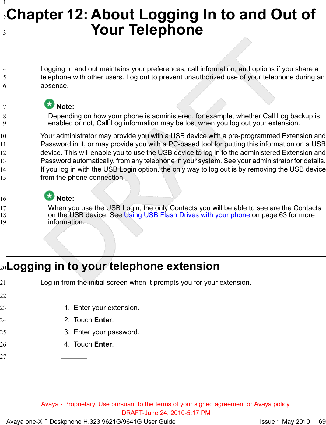 1Chapter 12: About Logging In to and Out of2Your Telephone3Logging in and out maintains your preferences, call information, and options if you share a4telephone with other users. Log out to prevent unauthorized use of your telephone during an5absence.6 Note:7Depending on how your phone is administered, for example, whether Call Log backup is8enabled or not, Call Log information may be lost when you log out your extension.9Your administrator may provide you with a USB device with a pre-programmed Extension and10Password in it, or may provide you with a PC-based tool for putting this information on a USB11device. This will enable you to use the USB device to log in to the administered Extension and12Password automatically, from any telephone in your system. See your administrator for details.13If you log in with the USB Login option, the only way to log out is by removing the USB device14from the phone connection.15 Note:16When you use the USB Login, the only Contacts you will be able to see are the Contacts17on the USB device. See Using USB Flash Drives with your phone on page 63 for more18information.19Logging in to your telephone extension20Log in from the initial screen when it prompts you for your extension.21221. Enter your extension.232. Touch Enter.243. Enter your password.254. Touch Enter.2627Avaya - Proprietary. Use pursuant to the terms of your signed agreement or Avaya policy.DRAFT-June 24, 2010-5:17 PMAvaya one-X™ Deskphone H.323 9621G/9641G User Guide Issue 1 May 2010     69