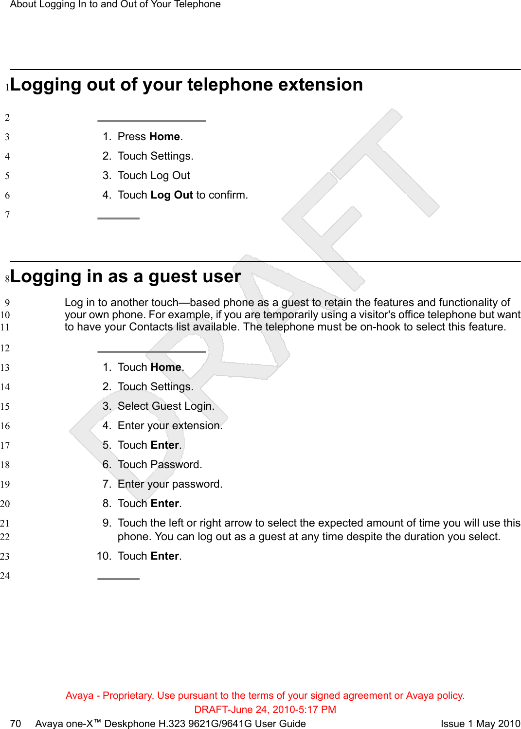 Logging out of your telephone extension121. Press Home.32. Touch Settings.43. Touch Log Out54. Touch Log Out to confirm.67Logging in as a guest user8Log in to another touch—based phone as a guest to retain the features and functionality of9your own phone. For example, if you are temporarily using a visitor&apos;s office telephone but want10to have your Contacts list available. The telephone must be on-hook to select this feature.11121. Touch Home.132. Touch Settings.143. Select Guest Login.154. Enter your extension.165. Touch Enter.176. Touch Password.187. Enter your password.198. Touch Enter.209. Touch the left or right arrow to select the expected amount of time you will use this21phone. You can log out as a guest at any time despite the duration you select.2210. Touch Enter.2324About Logging In to and Out of Your TelephoneAvaya - Proprietary. Use pursuant to the terms of your signed agreement or Avaya policy.DRAFT-June 24, 2010-5:17 PM70     Avaya one-X™ Deskphone H.323 9621G/9641G User Guide Issue 1 May 2010