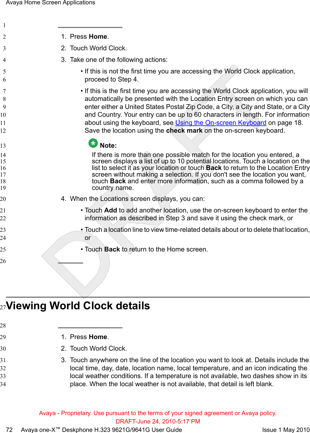 11. Press Home.22. Touch World Clock.33. Take one of the following actions:4• If this is not the first time you are accessing the World Clock application,5proceed to Step 4.6• If this is the first time you are accessing the World Clock application, you will7automatically be presented with the Location Entry screen on which you can8enter either a United States Postal Zip Code, a City, a City and State, or a City9and Country. Your entry can be up to 60 characters in length. For information10about using the keyboard, see Using the On-screen Keyboard on page 18.11Save the location using the check mark on the on-screen keyboard.12 Note:13If there is more than one possible match for the location you entered, a14screen displays a list of up to 10 potential locations. Touch a location on the15list to select it as your location or touch Back to return to the Location Entry16screen without making a selection. If you don&apos;t see the location you want,17touch Back and enter more information, such as a comma followed by a18country name.194. When the Locations screen displays, you can:20• Touch Add to add another location, use the on-screen keyboard to enter the21information as described in Step 3 and save it using the check mark, or22• Touch a location line to view time-related details about or to delete that location,23or24• Touch Back to return to the Home screen.2526Viewing World Clock details27281. Press Home.292. Touch World Clock.303. Touch anywhere on the line of the location you want to look at. Details include the31local time, day, date, location name, local temperature, and an icon indicating the32local weather conditions. If a temperature is not available, two dashes show in its33place. When the local weather is not available, that detail is left blank.34Avaya Home Screen ApplicationsAvaya - Proprietary. Use pursuant to the terms of your signed agreement or Avaya policy.DRAFT-June 24, 2010-5:17 PM72     Avaya one-X™ Deskphone H.323 9621G/9641G User Guide Issue 1 May 2010