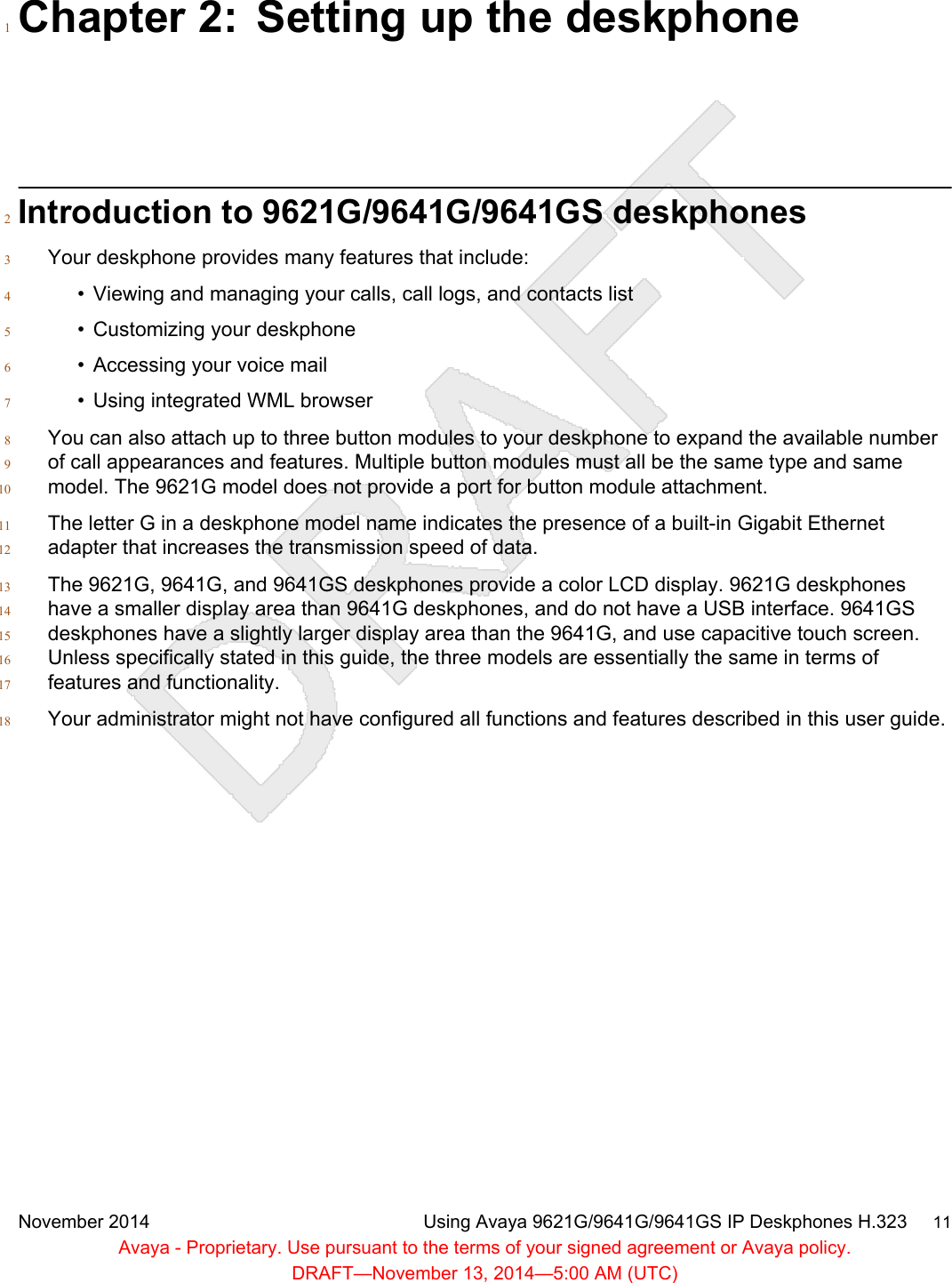 Chapter 2: Setting up the deskphone1Introduction to 9621G/9641G/9641GS deskphones2Your deskphone provides many features that include:3• Viewing and managing your calls, call logs, and contacts list4• Customizing your deskphone5• Accessing your voice mail6• Using integrated WML browser7You can also attach up to three button modules to your deskphone to expand the available number8of call appearances and features. Multiple button modules must all be the same type and same9model. The 9621G model does not provide a port for button module attachment.10The letter G in a deskphone model name indicates the presence of a built-in Gigabit Ethernet11adapter that increases the transmission speed of data.12The 9621G, 9641G, and 9641GS deskphones provide a color LCD display. 9621G deskphones13have a smaller display area than 9641G deskphones, and do not have a USB interface. 9641GS14deskphones have a slightly larger display area than the 9641G, and use capacitive touch screen.15Unless specifically stated in this guide, the three models are essentially the same in terms of16features and functionality.17Your administrator might not have configured all functions and features described in this user guide.18November 2014 Using Avaya 9621G/9641G/9641GS IP Deskphones H.323     11Avaya - Proprietary. Use pursuant to the terms of your signed agreement or Avaya policy.DRAFT—November 13, 2014—5:00 AM (UTC)