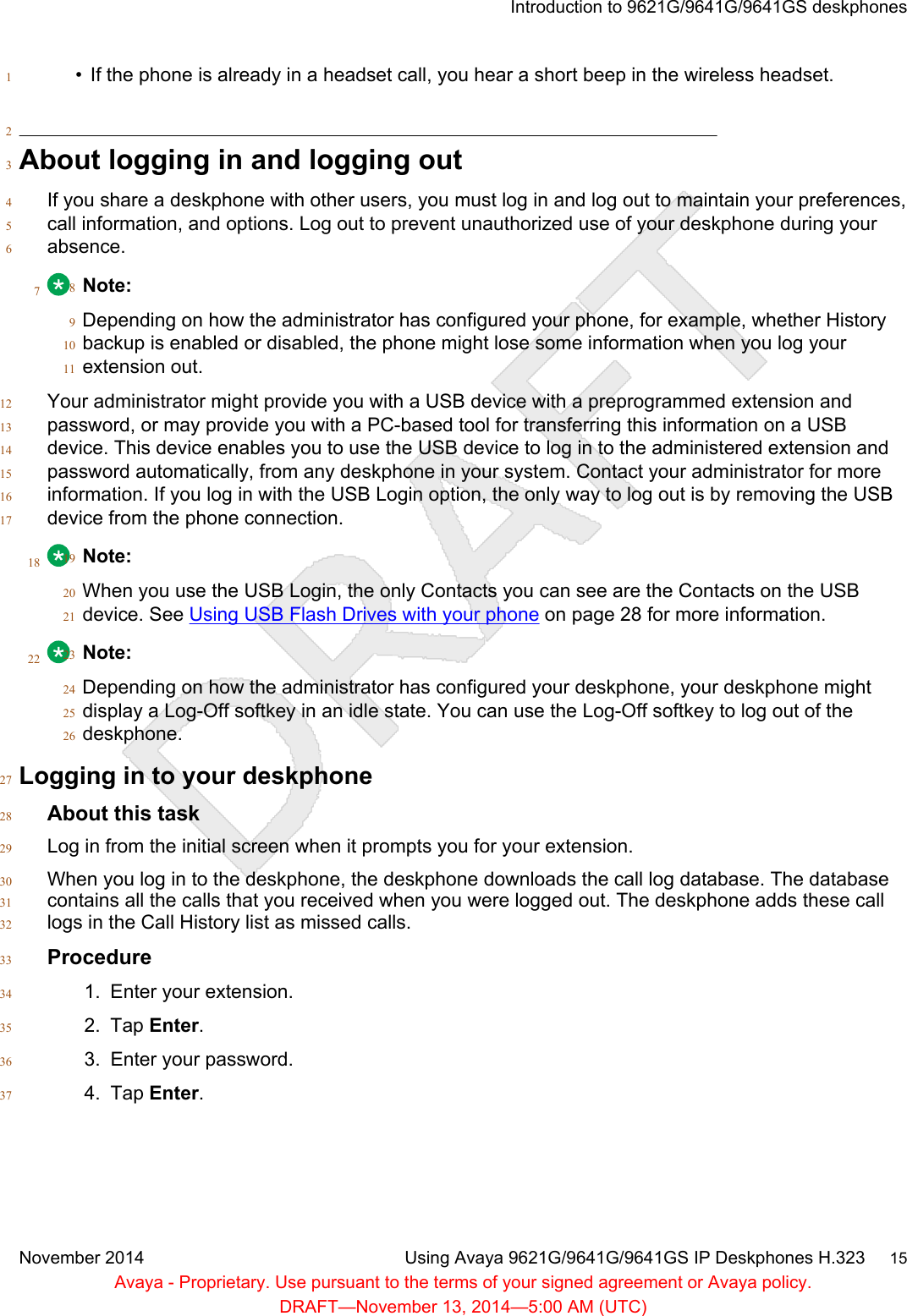 • If the phone is already in a headset call, you hear a short beep in the wireless headset.12About logging in and logging out3If you share a deskphone with other users, you must log in and log out to maintain your preferences,4call information, and options. Log out to prevent unauthorized use of your deskphone during your5absence.67Note:8Depending on how the administrator has configured your phone, for example, whether History9backup is enabled or disabled, the phone might lose some information when you log your10extension out.11Your administrator might provide you with a USB device with a preprogrammed extension and12password, or may provide you with a PC-based tool for transferring this information on a USB13device. This device enables you to use the USB device to log in to the administered extension and14password automatically, from any deskphone in your system. Contact your administrator for more15information. If you log in with the USB Login option, the only way to log out is by removing the USB16device from the phone connection.1718 Note:19When you use the USB Login, the only Contacts you can see are the Contacts on the USB20device. See Using USB Flash Drives with your phone on page 28 for more information.2122 Note:23Depending on how the administrator has configured your deskphone, your deskphone might24display a Log-Off softkey in an idle state. You can use the Log-Off softkey to log out of the25deskphone.26Logging in to your deskphone27About this task28Log in from the initial screen when it prompts you for your extension.29When you log in to the deskphone, the deskphone downloads the call log database. The database30contains all the calls that you received when you were logged out. The deskphone adds these call31logs in the Call History list as missed calls.32Procedure331. Enter your extension.342. Tap Enter.353. Enter your password.364. Tap Enter.37Introduction to 9621G/9641G/9641GS deskphonesNovember 2014 Using Avaya 9621G/9641G/9641GS IP Deskphones H.323     15Avaya - Proprietary. Use pursuant to the terms of your signed agreement or Avaya policy.DRAFT—November 13, 2014—5:00 AM (UTC)