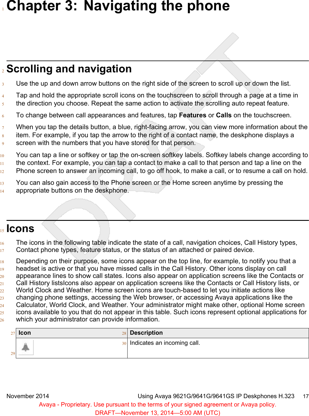 Chapter 3: Navigating the phone1Scrolling and navigation2Use the up and down arrow buttons on the right side of the screen to scroll up or down the list.3Tap and hold the appropriate scroll icons on the touchscreen to scroll through a page at a time in4the direction you choose. Repeat the same action to activate the scrolling auto repeat feature.5To change between call appearances and features, tap Features or Calls on the touchscreen.6When you tap the details button, a blue, right-facing arrow, you can view more information about the7item. For example, if you tap the arrow to the right of a contact name, the deskphone displays a8screen with the numbers that you have stored for that person.9You can tap a line or softkey or tap the on-screen softkey labels. Softkey labels change according to10the context. For example, you can tap a contact to make a call to that person and tap a line on the11Phone screen to answer an incoming call, to go off hook, to make a call, or to resume a call on hold.12You can also gain access to the Phone screen or the Home screen anytime by pressing the13appropriate buttons on the deskphone.14Icons15The icons in the following table indicate the state of a call, navigation choices, Call History types,16Contact phone types, feature status, or the status of an attached or paired device.17Depending on their purpose, some icons appear on the top line, for example, to notify you that a18headset is active or that you have missed calls in the Call History. Other icons display on call19appearance lines to show call states. Icons also appear on application screens like the Contacts or20Call History listsIcons also appear on application screens like the Contacts or Call History lists, or21World Clock and Weather. Home screen icons are touch-based to let you initiate actions like22changing phone settings, accessing the Web browser, or accessing Avaya applications like the23Calculator, World Clock, and Weather. Your administrator might make other, optional Home screen24icons available to you that do not appear in this table. Such icons represent optional applications for25which your administrator can provide information.26Icon27 Description2829Indicates an incoming call.30November 2014 Using Avaya 9621G/9641G/9641GS IP Deskphones H.323     17Avaya - Proprietary. Use pursuant to the terms of your signed agreement or Avaya policy.DRAFT—November 13, 2014—5:00 AM (UTC)