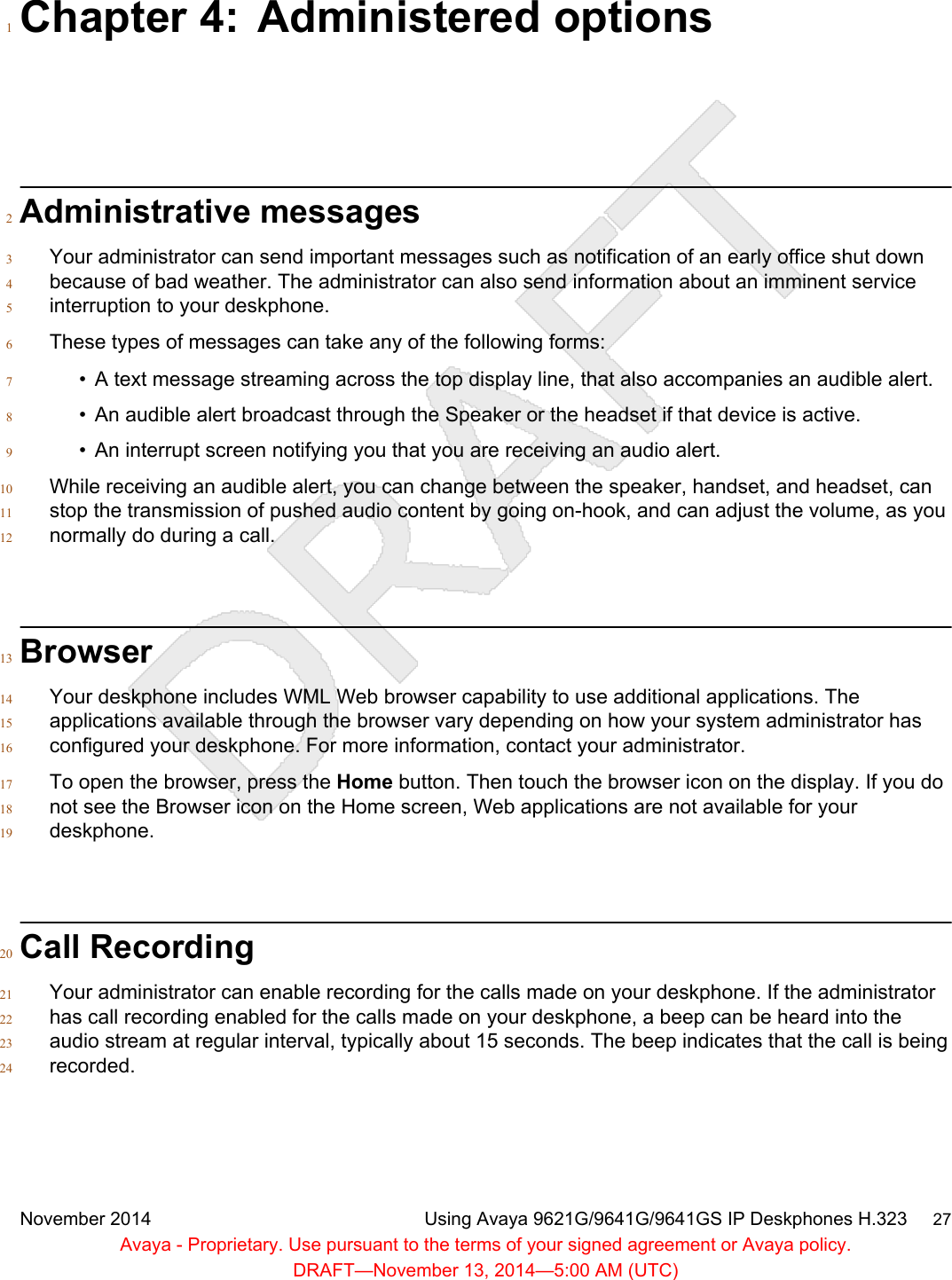 Chapter 4: Administered options1Administrative messages2Your administrator can send important messages such as notification of an early office shut down3because of bad weather. The administrator can also send information about an imminent service4interruption to your deskphone.5These types of messages can take any of the following forms:6• A text message streaming across the top display line, that also accompanies an audible alert.7• An audible alert broadcast through the Speaker or the headset if that device is active.8• An interrupt screen notifying you that you are receiving an audio alert.9While receiving an audible alert, you can change between the speaker, handset, and headset, can10stop the transmission of pushed audio content by going on-hook, and can adjust the volume, as you11normally do during a call.12Browser13Your deskphone includes WML Web browser capability to use additional applications. The14applications available through the browser vary depending on how your system administrator has15configured your deskphone. For more information, contact your administrator.16To open the browser, press the Home button. Then touch the browser icon on the display. If you do17not see the Browser icon on the Home screen, Web applications are not available for your18deskphone.19Call Recording20Your administrator can enable recording for the calls made on your deskphone. If the administrator21has call recording enabled for the calls made on your deskphone, a beep can be heard into the22audio stream at regular interval, typically about 15 seconds. The beep indicates that the call is being23recorded.24November 2014 Using Avaya 9621G/9641G/9641GS IP Deskphones H.323     27Avaya - Proprietary. Use pursuant to the terms of your signed agreement or Avaya policy.DRAFT—November 13, 2014—5:00 AM (UTC)