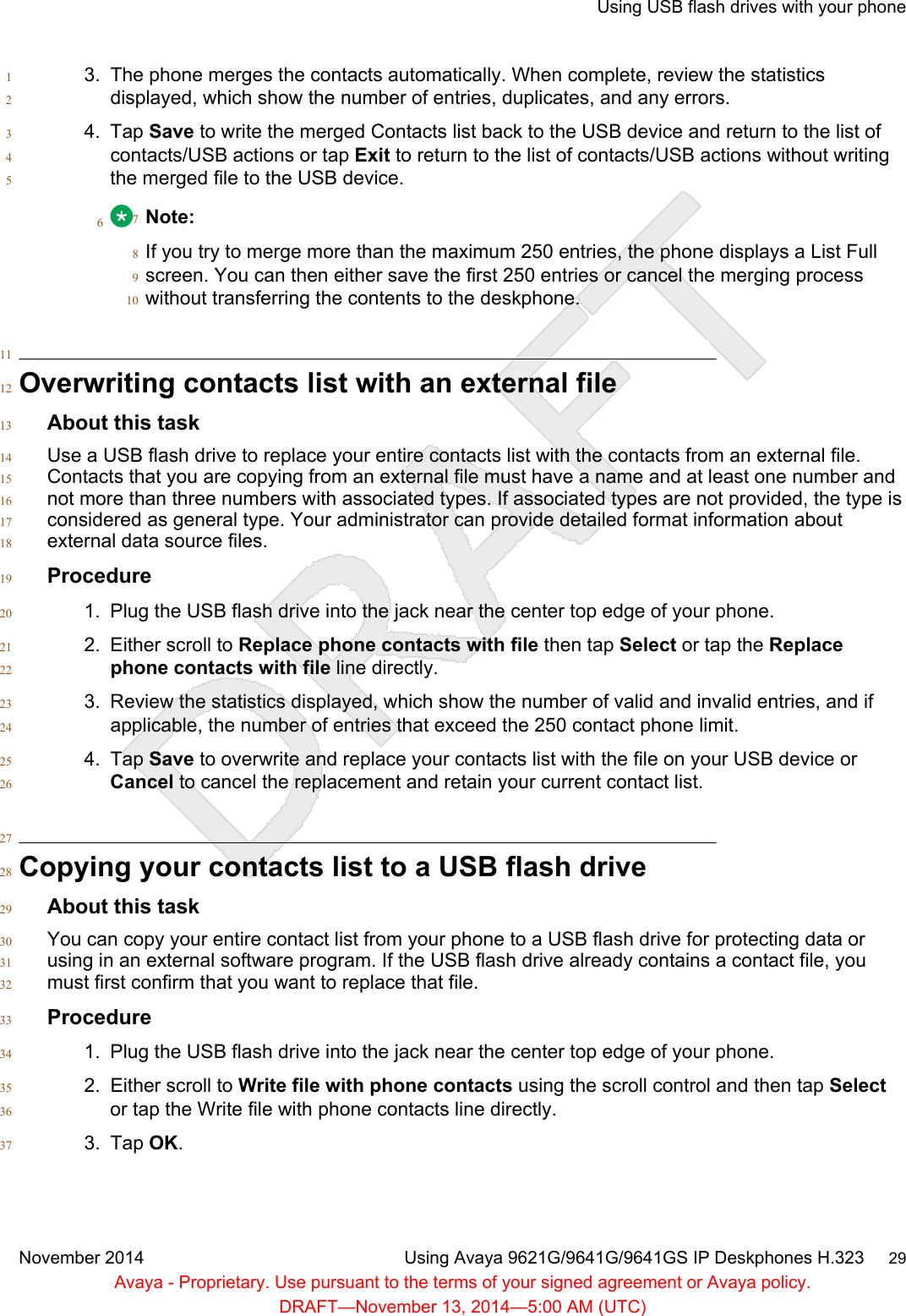 3. The phone merges the contacts automatically. When complete, review the statistics1displayed, which show the number of entries, duplicates, and any errors.24. Tap Save to write the merged Contacts list back to the USB device and return to the list of3contacts/USB actions or tap Exit to return to the list of contacts/USB actions without writing4the merged file to the USB device.56Note:7If you try to merge more than the maximum 250 entries, the phone displays a List Full8screen. You can then either save the first 250 entries or cancel the merging process9without transferring the contents to the deskphone.1011Overwriting contacts list with an external file12About this task13Use a USB flash drive to replace your entire contacts list with the contacts from an external file.14Contacts that you are copying from an external file must have a name and at least one number and15not more than three numbers with associated types. If associated types are not provided, the type is16considered as general type. Your administrator can provide detailed format information about17external data source files.18Procedure191. Plug the USB flash drive into the jack near the center top edge of your phone.202. Either scroll to Replace phone contacts with file then tap Select or tap the Replace21phone contacts with file line directly.223. Review the statistics displayed, which show the number of valid and invalid entries, and if23applicable, the number of entries that exceed the 250 contact phone limit.244. Tap Save to overwrite and replace your contacts list with the file on your USB device or25Cancel to cancel the replacement and retain your current contact list.2627Copying your contacts list to a USB flash drive28About this task29You can copy your entire contact list from your phone to a USB flash drive for protecting data or30using in an external software program. If the USB flash drive already contains a contact file, you31must first confirm that you want to replace that file.32Procedure331. Plug the USB flash drive into the jack near the center top edge of your phone.342. Either scroll to Write file with phone contacts using the scroll control and then tap Select35or tap the Write file with phone contacts line directly.363. Tap OK.37Using USB flash drives with your phoneNovember 2014 Using Avaya 9621G/9641G/9641GS IP Deskphones H.323     29Avaya - Proprietary. Use pursuant to the terms of your signed agreement or Avaya policy.DRAFT—November 13, 2014—5:00 AM (UTC)