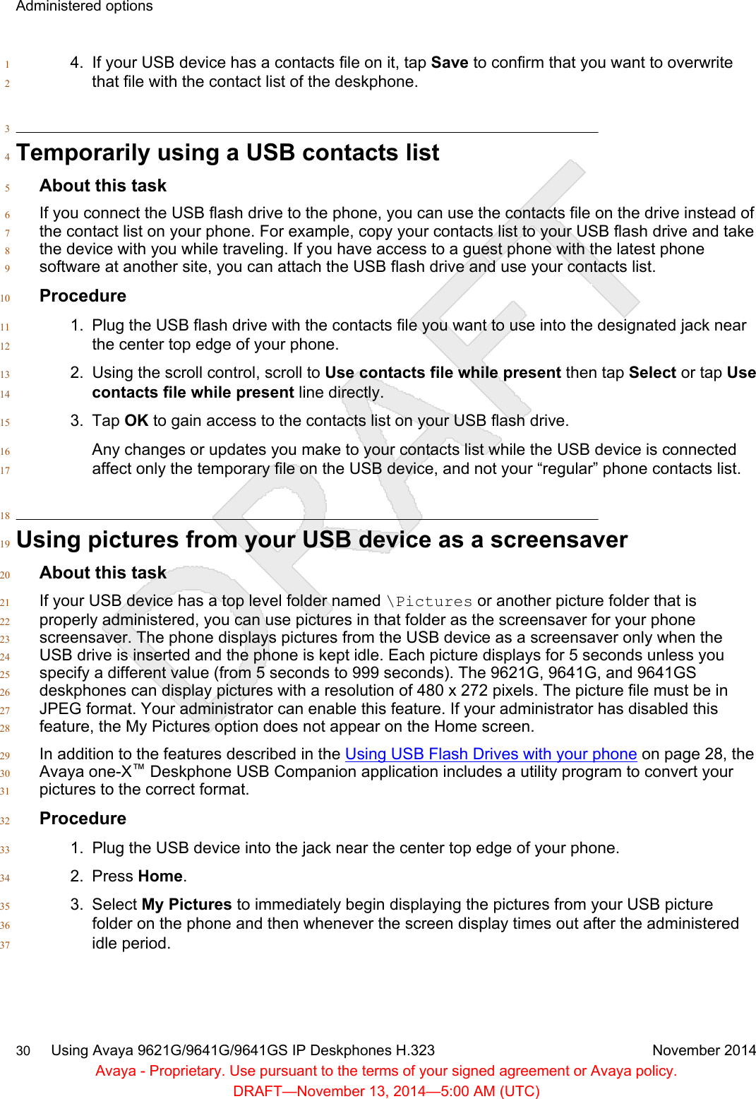 4. If your USB device has a contacts file on it, tap Save to confirm that you want to overwrite1that file with the contact list of the deskphone.23Temporarily using a USB contacts list4About this task5If you connect the USB flash drive to the phone, you can use the contacts file on the drive instead of6the contact list on your phone. For example, copy your contacts list to your USB flash drive and take7the device with you while traveling. If you have access to a guest phone with the latest phone8software at another site, you can attach the USB flash drive and use your contacts list.9Procedure101. Plug the USB flash drive with the contacts file you want to use into the designated jack near11the center top edge of your phone.122. Using the scroll control, scroll to Use contacts file while present then tap Select or tap Use13contacts file while present line directly.143. Tap OK to gain access to the contacts list on your USB flash drive.15Any changes or updates you make to your contacts list while the USB device is connected16affect only the temporary file on the USB device, and not your “regular” phone contacts list.1718Using pictures from your USB device as a screensaver19About this task20If your USB device has a top level folder named \Pictures or another picture folder that is21properly administered, you can use pictures in that folder as the screensaver for your phone22screensaver. The phone displays pictures from the USB device as a screensaver only when the23USB drive is inserted and the phone is kept idle. Each picture displays for 5 seconds unless you24specify a different value (from 5 seconds to 999 seconds). The 9621G, 9641G, and 9641GS25deskphones can display pictures with a resolution of 480 x 272 pixels. The picture file must be in26JPEG format. Your administrator can enable this feature. If your administrator has disabled this27feature, the My Pictures option does not appear on the Home screen.28In addition to the features described in the Using USB Flash Drives with your phone on page 28, the29Avaya one-X™ Deskphone USB Companion application includes a utility program to convert your30pictures to the correct format.31Procedure321. Plug the USB device into the jack near the center top edge of your phone.332. Press Home.343. Select My Pictures to immediately begin displaying the pictures from your USB picture35folder on the phone and then whenever the screen display times out after the administered36idle period.37Administered options30     Using Avaya 9621G/9641G/9641GS IP Deskphones H.323 November 2014Avaya - Proprietary. Use pursuant to the terms of your signed agreement or Avaya policy.DRAFT—November 13, 2014—5:00 AM (UTC)