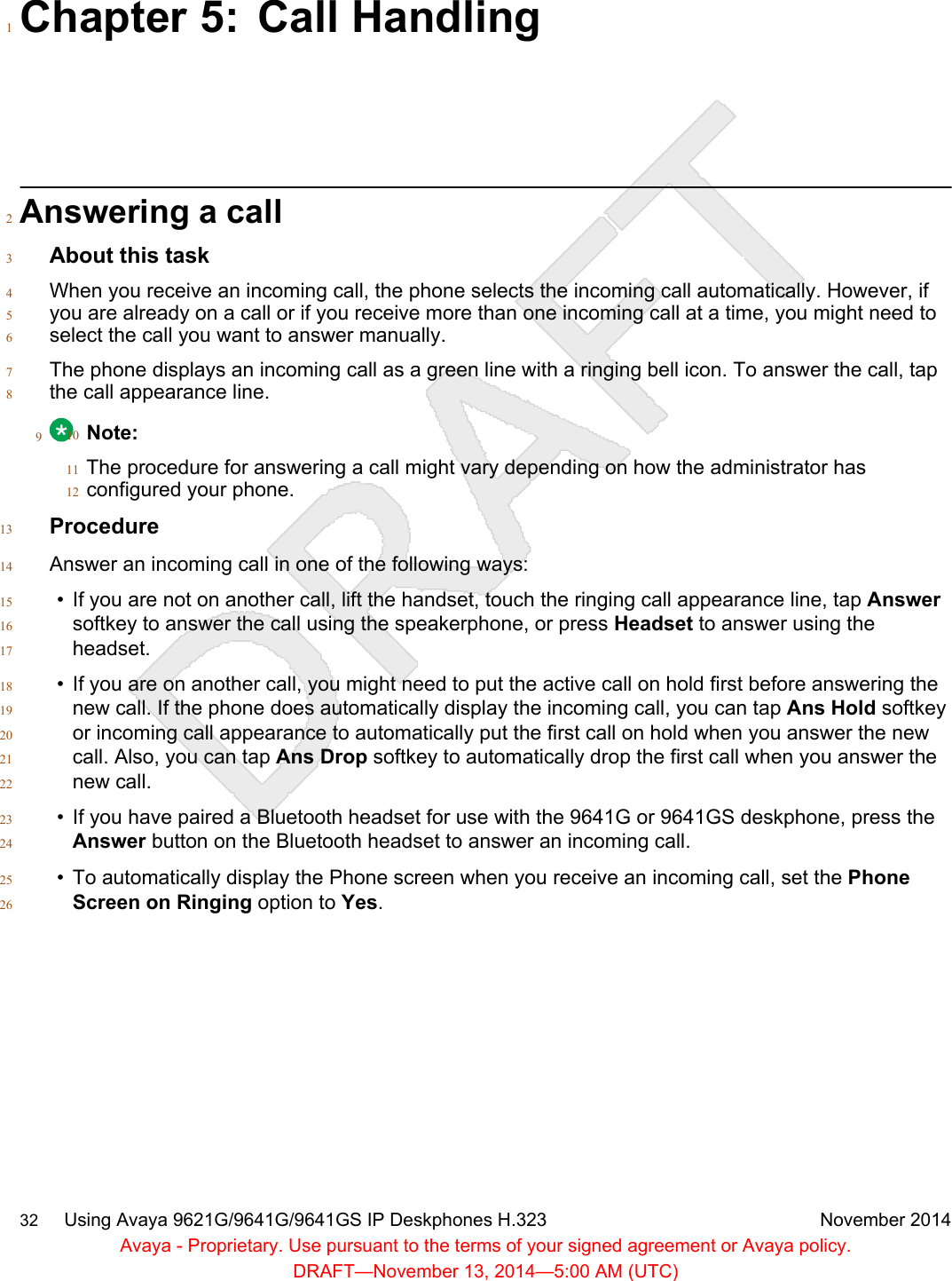 Chapter 5: Call Handling1Answering a call2About this task3When you receive an incoming call, the phone selects the incoming call automatically. However, if4you are already on a call or if you receive more than one incoming call at a time, you might need to5select the call you want to answer manually.6The phone displays an incoming call as a green line with a ringing bell icon. To answer the call, tap7the call appearance line.89Note:10The procedure for answering a call might vary depending on how the administrator has11configured your phone.12Procedure13Answer an incoming call in one of the following ways:14• If you are not on another call, lift the handset, touch the ringing call appearance line, tap Answer15softkey to answer the call using the speakerphone, or press Headset to answer using the16headset.17• If you are on another call, you might need to put the active call on hold first before answering the18new call. If the phone does automatically display the incoming call, you can tap Ans Hold softkey19or incoming call appearance to automatically put the first call on hold when you answer the new20call. Also, you can tap Ans Drop softkey to automatically drop the first call when you answer the21new call.22• If you have paired a Bluetooth headset for use with the 9641G or 9641GS deskphone, press the23Answer button on the Bluetooth headset to answer an incoming call.24• To automatically display the Phone screen when you receive an incoming call, set the Phone25Screen on Ringing option to Yes.2632     Using Avaya 9621G/9641G/9641GS IP Deskphones H.323 November 2014Avaya - Proprietary. Use pursuant to the terms of your signed agreement or Avaya policy.DRAFT—November 13, 2014—5:00 AM (UTC)