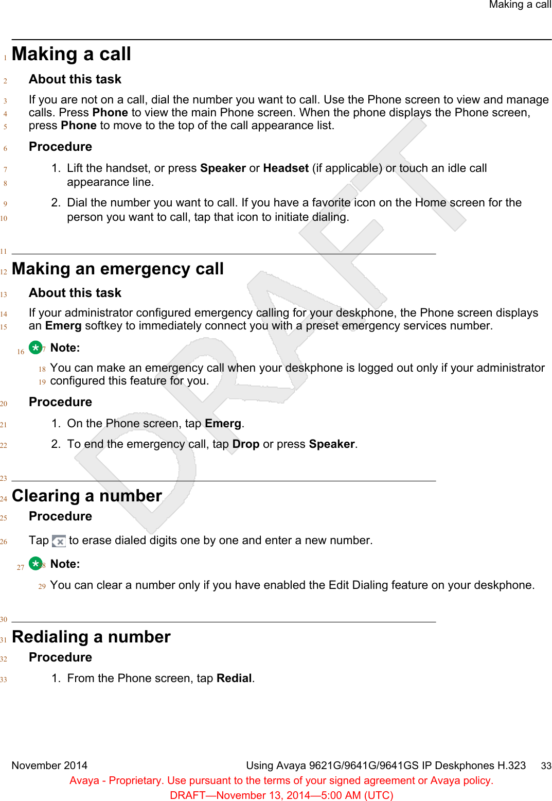 Making a call1About this task2If you are not on a call, dial the number you want to call. Use the Phone screen to view and manage3calls. Press Phone to view the main Phone screen. When the phone displays the Phone screen,4press Phone to move to the top of the call appearance list.5Procedure61. Lift the handset, or press Speaker or Headset (if applicable) or touch an idle call7appearance line.82. Dial the number you want to call. If you have a favorite icon on the Home screen for the9person you want to call, tap that icon to initiate dialing.1011Making an emergency call12About this task13If your administrator configured emergency calling for your deskphone, the Phone screen displays14an Emerg softkey to immediately connect you with a preset emergency services number.1516 Note:17You can make an emergency call when your deskphone is logged out only if your administrator18configured this feature for you.19Procedure201. On the Phone screen, tap Emerg.212. To end the emergency call, tap Drop or press Speaker.2223Clearing a number24Procedure25Tap   to erase dialed digits one by one and enter a new number.2627 Note:28You can clear a number only if you have enabled the Edit Dialing feature on your deskphone.2930Redialing a number31Procedure321. From the Phone screen, tap Redial.33Making a callNovember 2014 Using Avaya 9621G/9641G/9641GS IP Deskphones H.323     33Avaya - Proprietary. Use pursuant to the terms of your signed agreement or Avaya policy.DRAFT—November 13, 2014—5:00 AM (UTC)