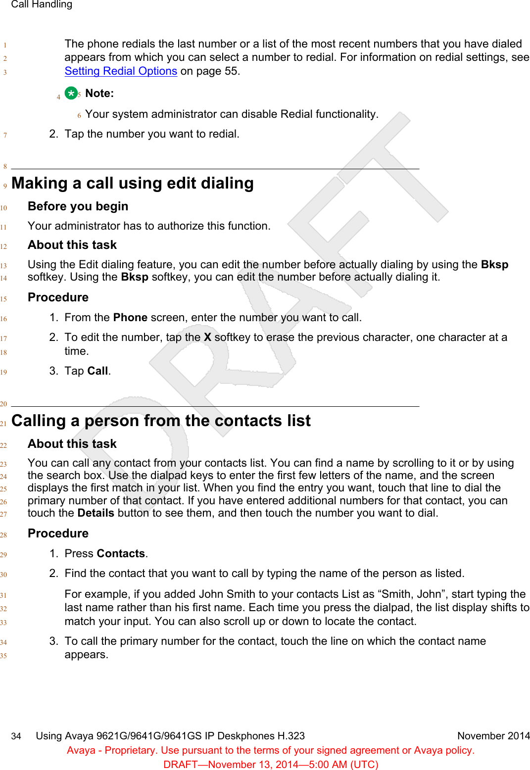 The phone redials the last number or a list of the most recent numbers that you have dialed1appears from which you can select a number to redial. For information on redial settings, see 2Setting Redial Options on page 55.34Note:5Your system administrator can disable Redial functionality.62. Tap the number you want to redial.78Making a call using edit dialing9Before you begin10Your administrator has to authorize this function.11About this task12Using the Edit dialing feature, you can edit the number before actually dialing by using the Bksp13softkey. Using the Bksp softkey, you can edit the number before actually dialing it.14Procedure151. From the Phone screen, enter the number you want to call.162. To edit the number, tap the X softkey to erase the previous character, one character at a17time.183. Tap Call.1920Calling a person from the contacts list21About this task22You can call any contact from your contacts list. You can find a name by scrolling to it or by using23the search box. Use the dialpad keys to enter the first few letters of the name, and the screen24displays the first match in your list. When you find the entry you want, touch that line to dial the25primary number of that contact. If you have entered additional numbers for that contact, you can26touch the Details button to see them, and then touch the number you want to dial.27Procedure281. Press Contacts.292. Find the contact that you want to call by typing the name of the person as listed.30For example, if you added John Smith to your contacts List as “Smith, John”, start typing the31last name rather than his first name. Each time you press the dialpad, the list display shifts to32match your input. You can also scroll up or down to locate the contact.333. To call the primary number for the contact, touch the line on which the contact name34appears.35Call Handling34     Using Avaya 9621G/9641G/9641GS IP Deskphones H.323 November 2014Avaya - Proprietary. Use pursuant to the terms of your signed agreement or Avaya policy.DRAFT—November 13, 2014—5:00 AM (UTC)