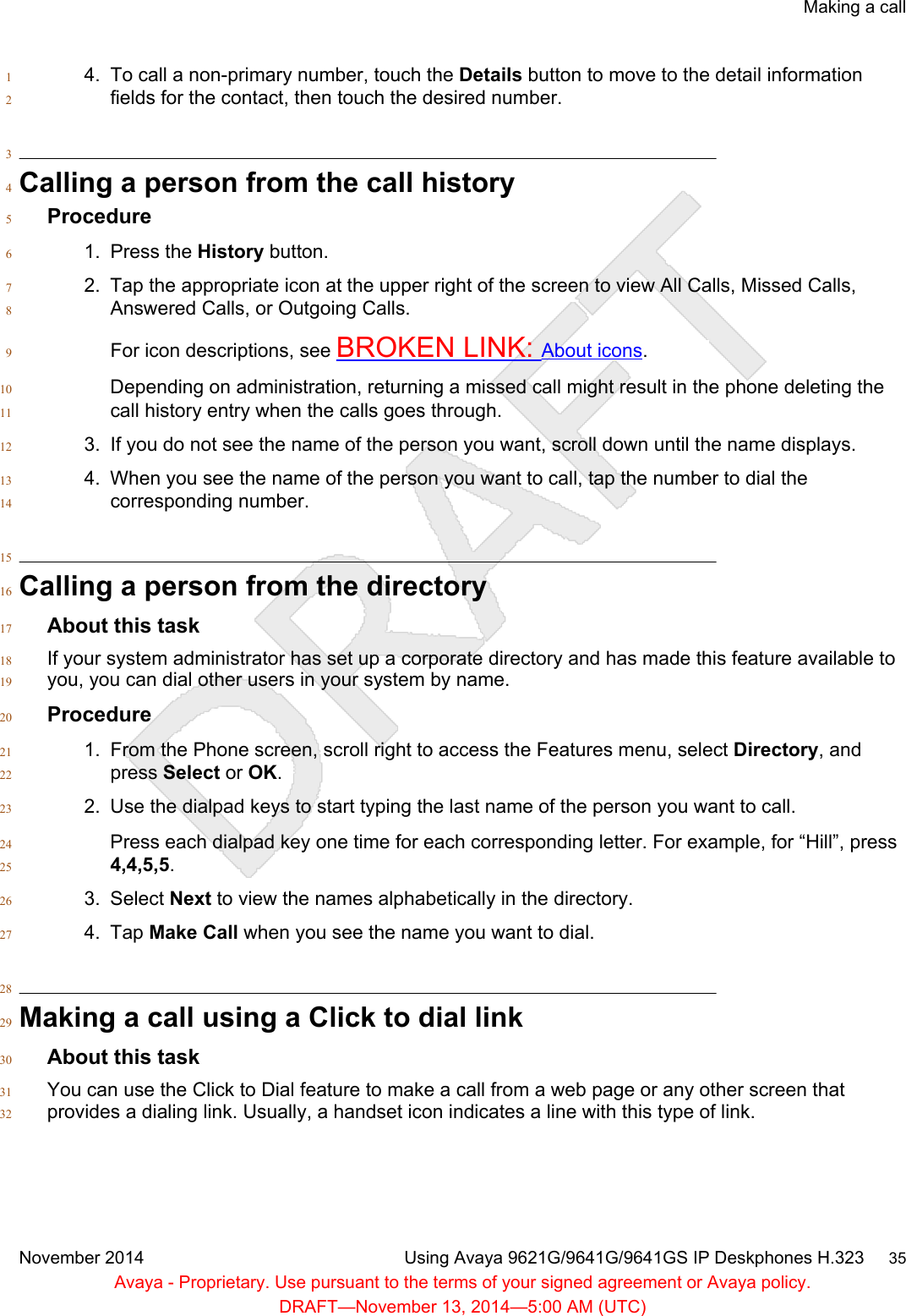 4. To call a non-primary number, touch the Details button to move to the detail information1fields for the contact, then touch the desired number.23Calling a person from the call history4Procedure51. Press the History button.62. Tap the appropriate icon at the upper right of the screen to view All Calls, Missed Calls,7Answered Calls, or Outgoing Calls.8For icon descriptions, see BROKEN LINK: About icons.9Depending on administration, returning a missed call might result in the phone deleting the10call history entry when the calls goes through.113. If you do not see the name of the person you want, scroll down until the name displays.124. When you see the name of the person you want to call, tap the number to dial the13corresponding number.1415Calling a person from the directory16About this task17If your system administrator has set up a corporate directory and has made this feature available to18you, you can dial other users in your system by name.19Procedure201. From the Phone screen, scroll right to access the Features menu, select Directory, and21press Select or OK.222. Use the dialpad keys to start typing the last name of the person you want to call.23Press each dialpad key one time for each corresponding letter. For example, for “Hill”, press244,4,5,5.253. Select Next to view the names alphabetically in the directory.264. Tap Make Call when you see the name you want to dial.2728Making a call using a Click to dial link29About this task30You can use the Click to Dial feature to make a call from a web page or any other screen that31provides a dialing link. Usually, a handset icon indicates a line with this type of link.32Making a callNovember 2014 Using Avaya 9621G/9641G/9641GS IP Deskphones H.323     35Avaya - Proprietary. Use pursuant to the terms of your signed agreement or Avaya policy.DRAFT—November 13, 2014—5:00 AM (UTC)