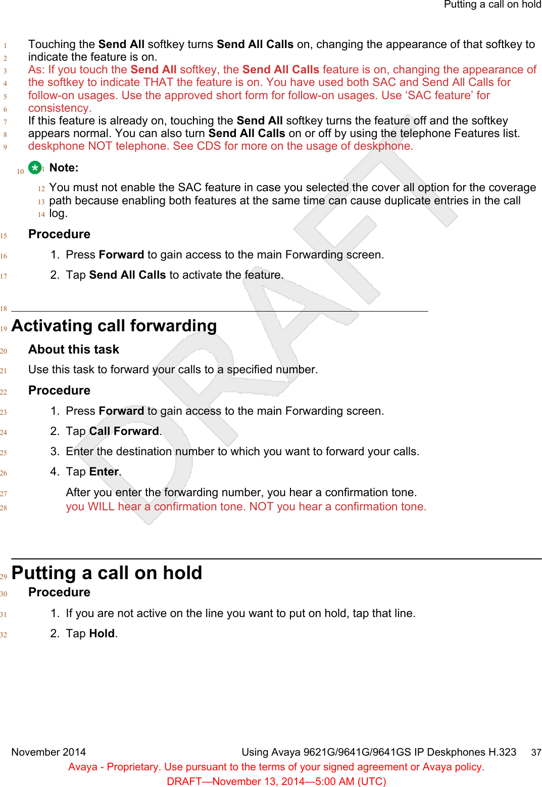 Touching the Send All softkey turns Send All Calls on, changing the appearance of that softkey to1indicate the feature is on.2As: If you touch the Send All softkey, the Send All Calls feature is on, changing the appearance of3the softkey to indicate THAT the feature is on. You have used both SAC and Send All Calls for4follow-on usages. Use the approved short form for follow-on usages. Use ‘SAC feature’ for5consistency.6If this feature is already on, touching the Send All softkey turns the feature off and the softkey7appears normal. You can also turn Send All Calls on or off by using the telephone Features list.8deskphone NOT telephone. See CDS for more on the usage of deskphone.910 Note:11You must not enable the SAC feature in case you selected the cover all option for the coverage12path because enabling both features at the same time can cause duplicate entries in the call13log.14Procedure151. Press Forward to gain access to the main Forwarding screen.162. Tap Send All Calls to activate the feature.1718Activating call forwarding19About this task20Use this task to forward your calls to a specified number.21Procedure221. Press Forward to gain access to the main Forwarding screen.232. Tap Call Forward.243. Enter the destination number to which you want to forward your calls.254. Tap Enter.26After you enter the forwarding number, you hear a confirmation tone.27you WILL hear a confirmation tone. NOT you hear a confirmation tone.28Putting a call on hold29Procedure301. If you are not active on the line you want to put on hold, tap that line.312. Tap Hold.32Putting a call on holdNovember 2014 Using Avaya 9621G/9641G/9641GS IP Deskphones H.323     37Avaya - Proprietary. Use pursuant to the terms of your signed agreement or Avaya policy.DRAFT—November 13, 2014—5:00 AM (UTC)