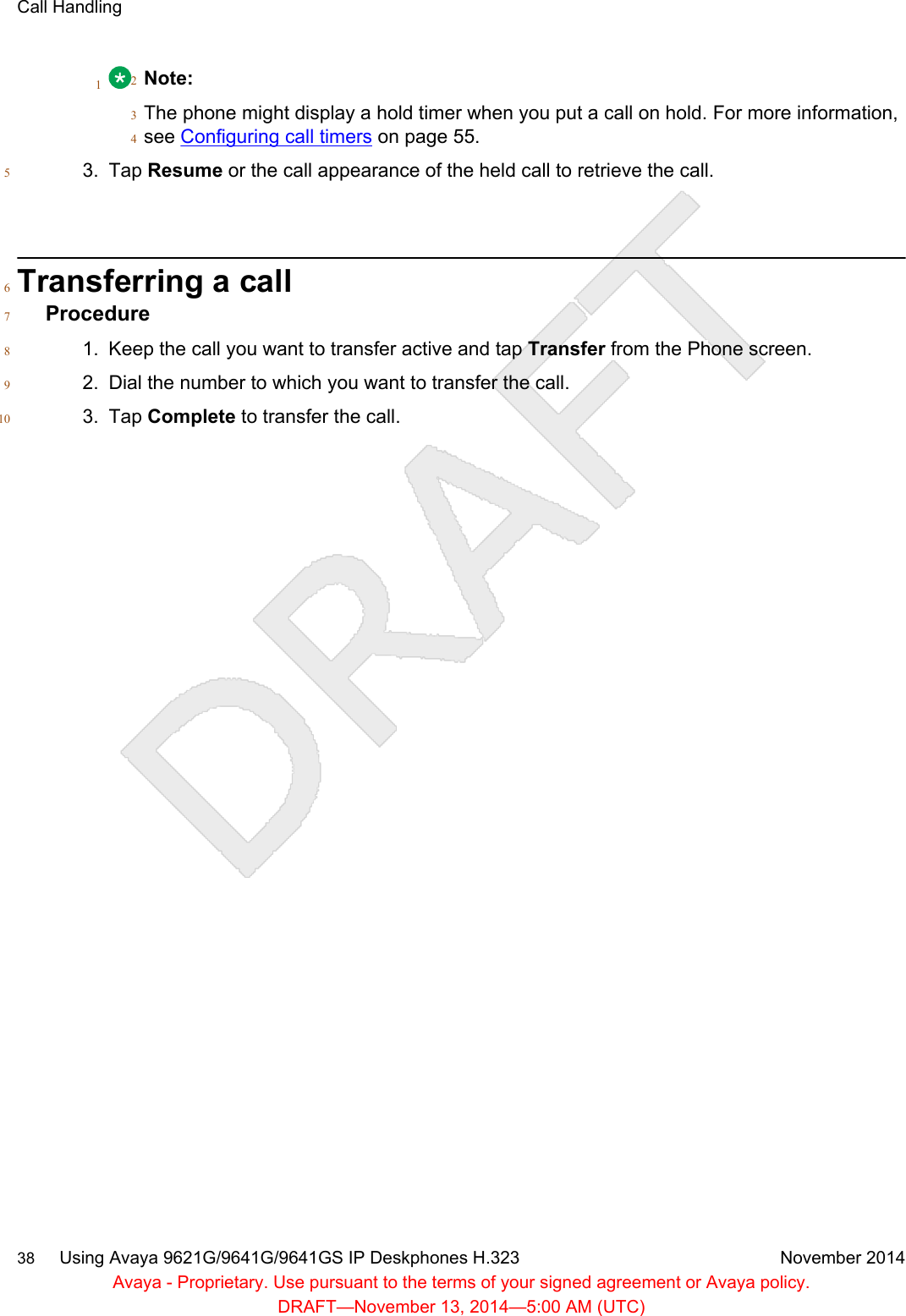 1Note:2The phone might display a hold timer when you put a call on hold. For more information,3see Configuring call timers on page 55.43. Tap Resume or the call appearance of the held call to retrieve the call.5Transferring a call6Procedure71. Keep the call you want to transfer active and tap Transfer from the Phone screen.82. Dial the number to which you want to transfer the call.93. Tap Complete to transfer the call.10Call Handling38     Using Avaya 9621G/9641G/9641GS IP Deskphones H.323 November 2014Avaya - Proprietary. Use pursuant to the terms of your signed agreement or Avaya policy.DRAFT—November 13, 2014—5:00 AM (UTC)