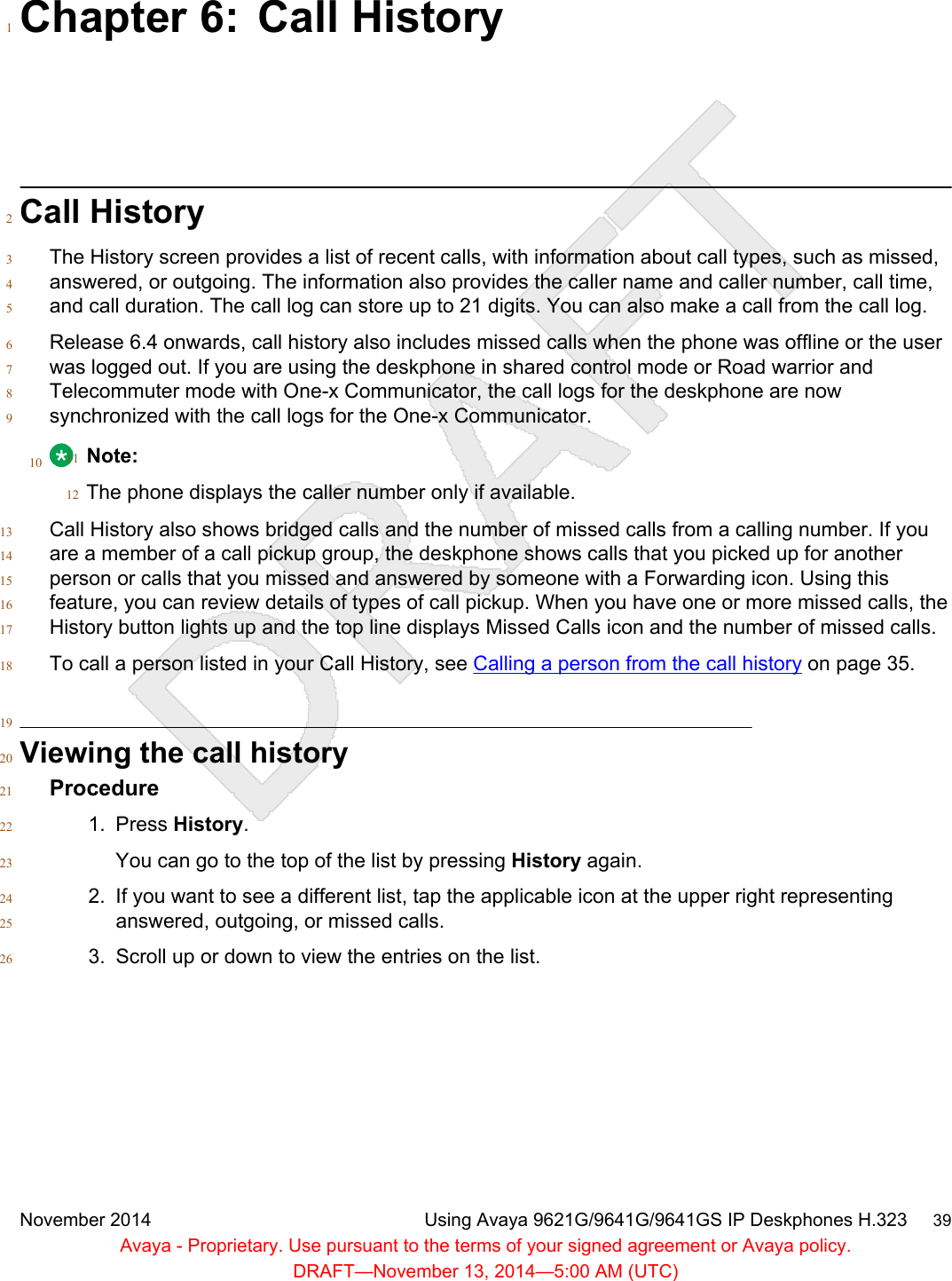 Chapter 6: Call History1Call History2The History screen provides a list of recent calls, with information about call types, such as missed,3answered, or outgoing. The information also provides the caller name and caller number, call time,4and call duration. The call log can store up to 21 digits. You can also make a call from the call log.5Release 6.4 onwards, call history also includes missed calls when the phone was offline or the user6was logged out. If you are using the deskphone in shared control mode or Road warrior and7Telecommuter mode with One-x Communicator, the call logs for the deskphone are now8synchronized with the call logs for the One-x Communicator.910 Note:11The phone displays the caller number only if available.12Call History also shows bridged calls and the number of missed calls from a calling number. If you13are a member of a call pickup group, the deskphone shows calls that you picked up for another14person or calls that you missed and answered by someone with a Forwarding icon. Using this15feature, you can review details of types of call pickup. When you have one or more missed calls, the16History button lights up and the top line displays Missed Calls icon and the number of missed calls.17To call a person listed in your Call History, see Calling a person from the call history on page 35.1819Viewing the call history20Procedure211. Press History.22You can go to the top of the list by pressing History again.232. If you want to see a different list, tap the applicable icon at the upper right representing24answered, outgoing, or missed calls.253. Scroll up or down to view the entries on the list.26November 2014 Using Avaya 9621G/9641G/9641GS IP Deskphones H.323     39Avaya - Proprietary. Use pursuant to the terms of your signed agreement or Avaya policy.DRAFT—November 13, 2014—5:00 AM (UTC)