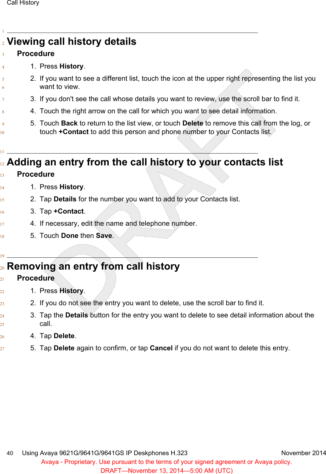 1Viewing call history details2Procedure31. Press History.42. If you want to see a different list, touch the icon at the upper right representing the list you5want to view.63. If you don&apos;t see the call whose details you want to review, use the scroll bar to find it.74. Touch the right arrow on the call for which you want to see detail information.85. Touch Back to return to the list view, or touch Delete to remove this call from the log, or9touch +Contact to add this person and phone number to your Contacts list.1011Adding an entry from the call history to your contacts list12Procedure131. Press History.142. Tap Details for the number you want to add to your Contacts list.153. Tap +Contact.164. If necessary, edit the name and telephone number.175. Touch Done then Save.1819Removing an entry from call history20Procedure211. Press History.222. If you do not see the entry you want to delete, use the scroll bar to find it.233. Tap the Details button for the entry you want to delete to see detail information about the24call.254. Tap Delete.265. Tap Delete again to confirm, or tap Cancel if you do not want to delete this entry.27Call History40     Using Avaya 9621G/9641G/9641GS IP Deskphones H.323 November 2014Avaya - Proprietary. Use pursuant to the terms of your signed agreement or Avaya policy.DRAFT—November 13, 2014—5:00 AM (UTC)