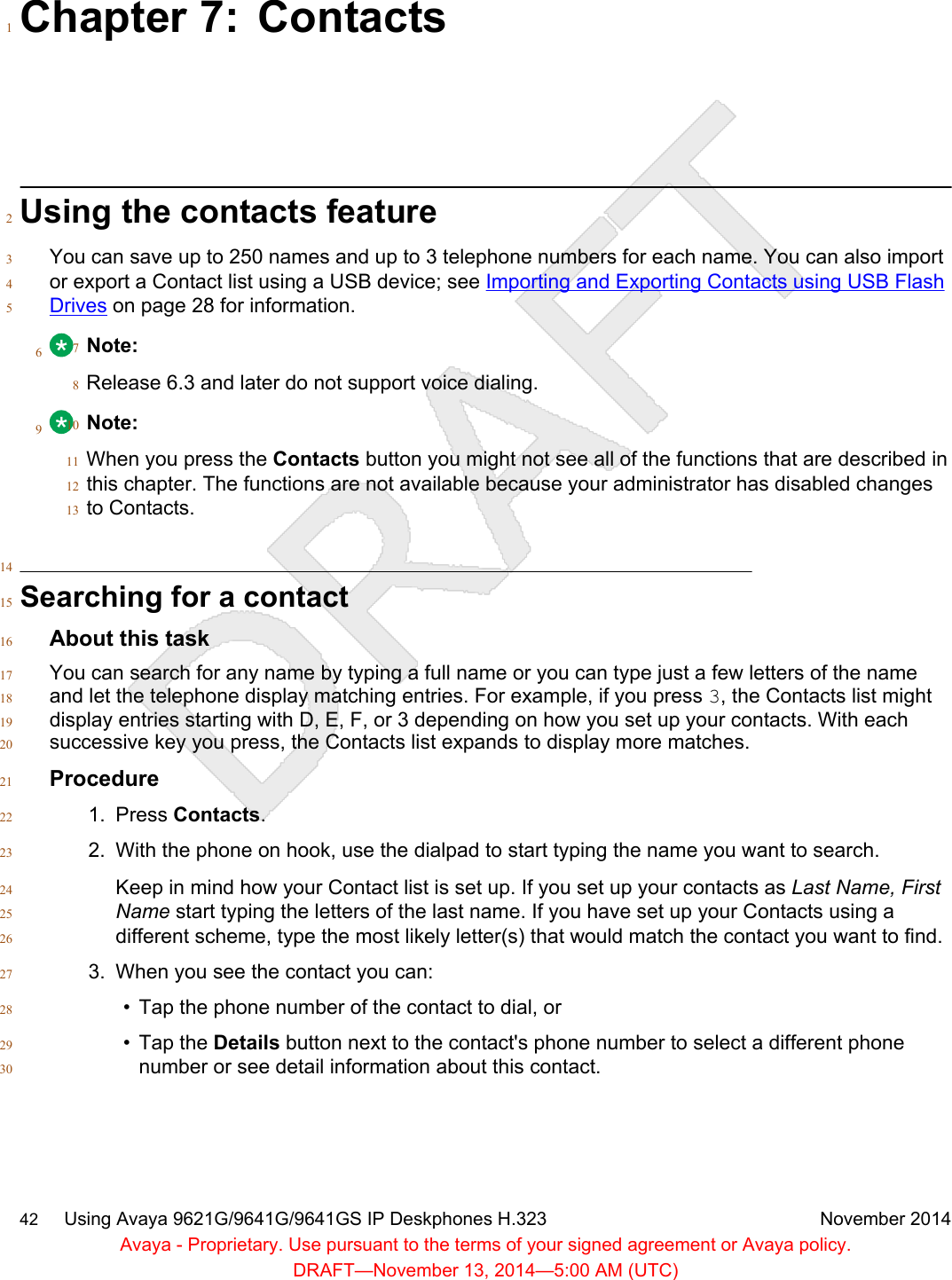 Chapter 7: Contacts1Using the contacts feature2You can save up to 250 names and up to 3 telephone numbers for each name. You can also import3or export a Contact list using a USB device; see Importing and Exporting Contacts using USB Flash4Drives on page 28 for information.56Note:7Release 6.3 and later do not support voice dialing.89Note:10When you press the Contacts button you might not see all of the functions that are described in11this chapter. The functions are not available because your administrator has disabled changes12to Contacts.1314Searching for a contact15About this task16You can search for any name by typing a full name or you can type just a few letters of the name17and let the telephone display matching entries. For example, if you press 3, the Contacts list might18display entries starting with D, E, F, or 3 depending on how you set up your contacts. With each19successive key you press, the Contacts list expands to display more matches.20Procedure211. Press Contacts.222. With the phone on hook, use the dialpad to start typing the name you want to search.23Keep in mind how your Contact list is set up. If you set up your contacts as Last Name, First24Name start typing the letters of the last name. If you have set up your Contacts using a25different scheme, type the most likely letter(s) that would match the contact you want to find.263. When you see the contact you can:27• Tap the phone number of the contact to dial, or28• Tap the Details button next to the contact&apos;s phone number to select a different phone29number or see detail information about this contact.3042     Using Avaya 9621G/9641G/9641GS IP Deskphones H.323 November 2014Avaya - Proprietary. Use pursuant to the terms of your signed agreement or Avaya policy.DRAFT—November 13, 2014—5:00 AM (UTC)