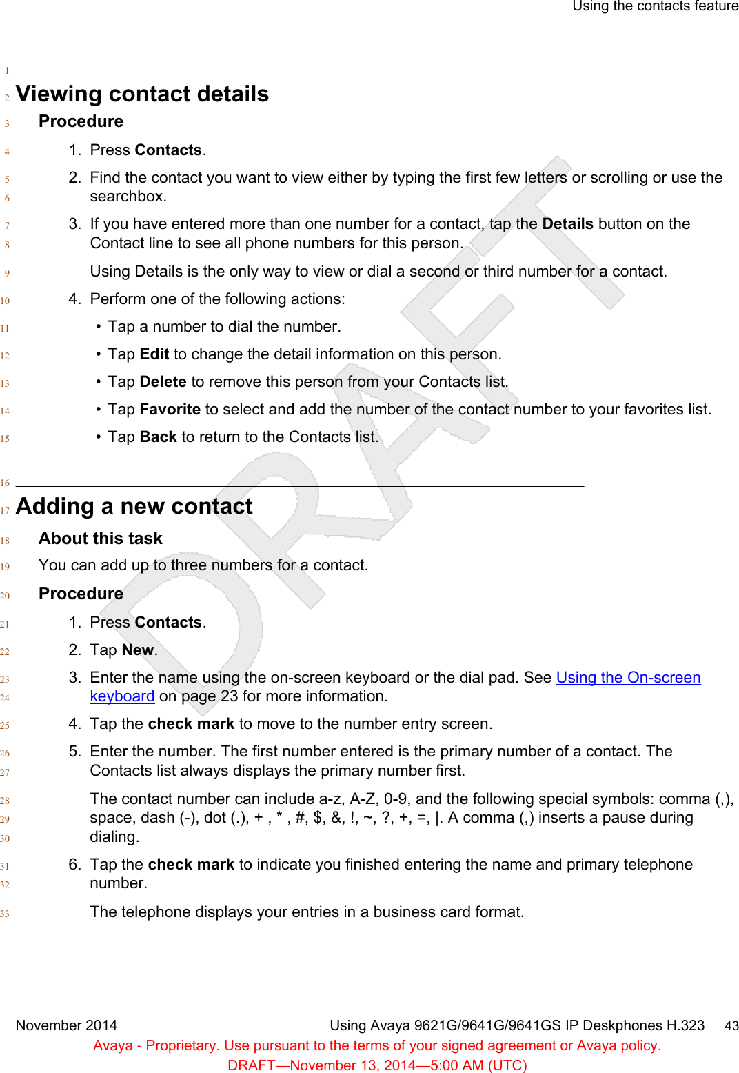 1Viewing contact details2Procedure31. Press Contacts.42. Find the contact you want to view either by typing the first few letters or scrolling or use the5searchbox.63. If you have entered more than one number for a contact, tap the Details button on the7Contact line to see all phone numbers for this person.8Using Details is the only way to view or dial a second or third number for a contact.94. Perform one of the following actions:10• Tap a number to dial the number.11• Tap Edit to change the detail information on this person.12• Tap Delete to remove this person from your Contacts list.13• Tap Favorite to select and add the number of the contact number to your favorites list.14• Tap Back to return to the Contacts list.1516Adding a new contact17About this task18You can add up to three numbers for a contact.19Procedure201. Press Contacts.212. Tap New.223. Enter the name using the on-screen keyboard or the dial pad. See Using the On-screen23keyboard on page 23 for more information.244. Tap the check mark to move to the number entry screen.255. Enter the number. The first number entered is the primary number of a contact. The26Contacts list always displays the primary number first.27The contact number can include a-z, A-Z, 0-9, and the following special symbols: comma (,),28space, dash (-), dot (.), + , * , #, $, &amp;, !, ~, ?, +, =, |. A comma (,) inserts a pause during29dialing.306. Tap the check mark to indicate you finished entering the name and primary telephone31number.32The telephone displays your entries in a business card format.33Using the contacts featureNovember 2014 Using Avaya 9621G/9641G/9641GS IP Deskphones H.323     43Avaya - Proprietary. Use pursuant to the terms of your signed agreement or Avaya policy.DRAFT—November 13, 2014—5:00 AM (UTC)