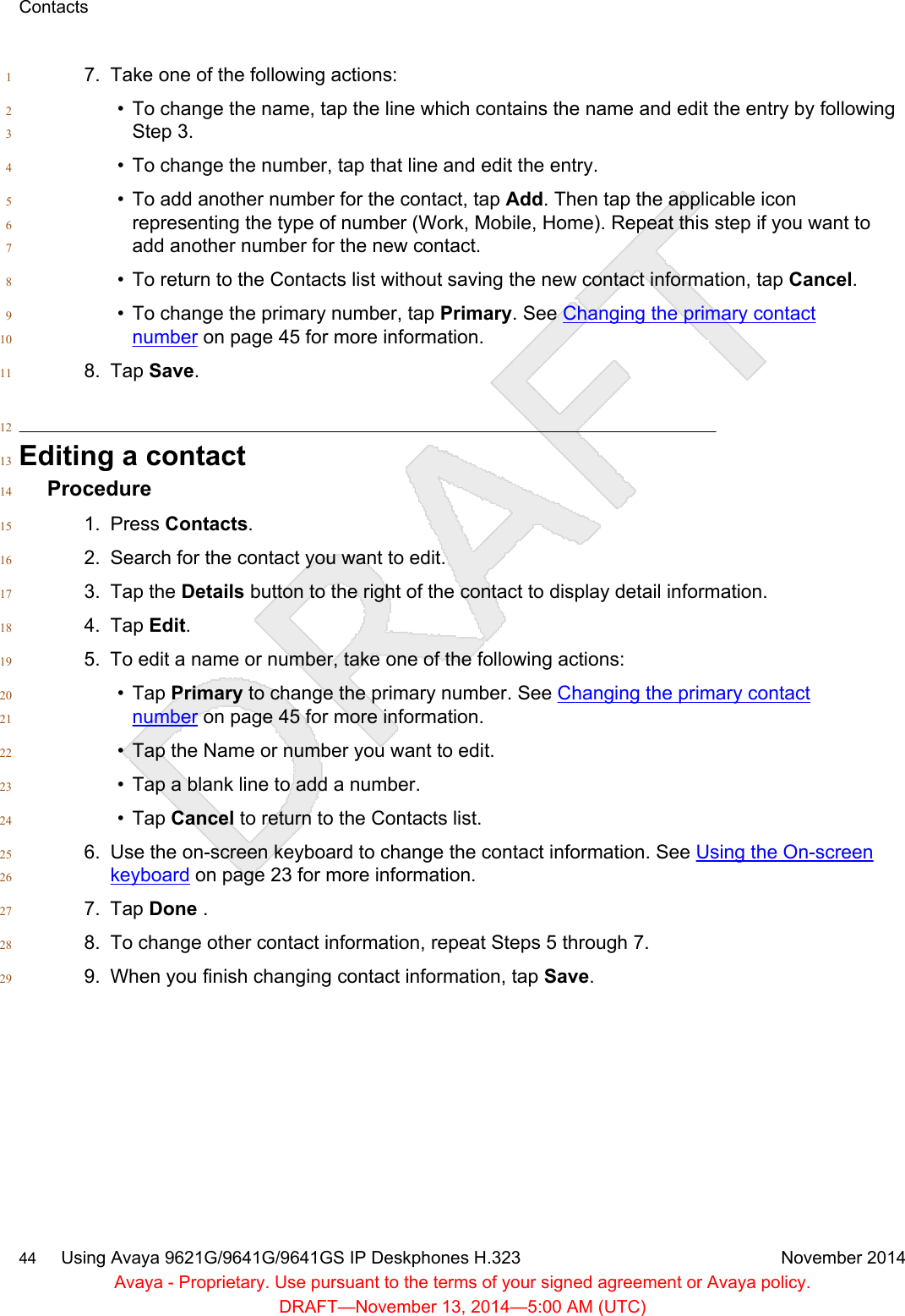7. Take one of the following actions:1• To change the name, tap the line which contains the name and edit the entry by following2Step 3.3• To change the number, tap that line and edit the entry.4• To add another number for the contact, tap Add. Then tap the applicable icon5representing the type of number (Work, Mobile, Home). Repeat this step if you want to6add another number for the new contact.7• To return to the Contacts list without saving the new contact information, tap Cancel.8• To change the primary number, tap Primary. See Changing the primary contact9number on page 45 for more information.108. Tap Save.1112Editing a contact13Procedure141. Press Contacts.152. Search for the contact you want to edit.163. Tap the Details button to the right of the contact to display detail information.174. Tap Edit.185. To edit a name or number, take one of the following actions:19• Tap Primary to change the primary number. See Changing the primary contact20number on page 45 for more information.21• Tap the Name or number you want to edit.22• Tap a blank line to add a number.23• Tap Cancel to return to the Contacts list.246. Use the on-screen keyboard to change the contact information. See Using the On-screen25keyboard on page 23 for more information.267. Tap Done .278. To change other contact information, repeat Steps 5 through 7.289. When you finish changing contact information, tap Save.29Contacts44     Using Avaya 9621G/9641G/9641GS IP Deskphones H.323 November 2014Avaya - Proprietary. Use pursuant to the terms of your signed agreement or Avaya policy.DRAFT—November 13, 2014—5:00 AM (UTC)