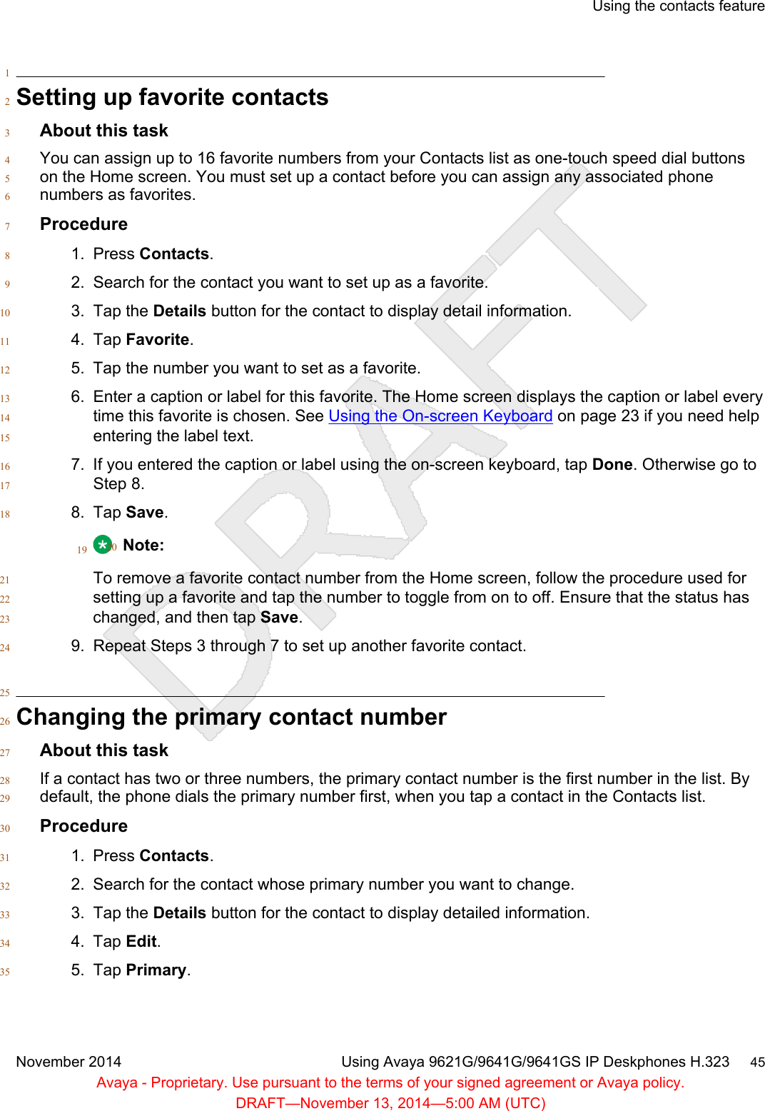 1Setting up favorite contacts2About this task3You can assign up to 16 favorite numbers from your Contacts list as one-touch speed dial buttons4on the Home screen. You must set up a contact before you can assign any associated phone5numbers as favorites.6Procedure71. Press Contacts.82. Search for the contact you want to set up as a favorite.93. Tap the Details button for the contact to display detail information.104. Tap Favorite.115. Tap the number you want to set as a favorite.126. Enter a caption or label for this favorite. The Home screen displays the caption or label every13time this favorite is chosen. See Using the On-screen Keyboard on page 23 if you need help14entering the label text.157. If you entered the caption or label using the on-screen keyboard, tap Done. Otherwise go to16Step 8.178. Tap Save.1819 Note:20To remove a favorite contact number from the Home screen, follow the procedure used for21setting up a favorite and tap the number to toggle from on to off. Ensure that the status has22changed, and then tap Save.239. Repeat Steps 3 through 7 to set up another favorite contact.2425Changing the primary contact number26About this task27If a contact has two or three numbers, the primary contact number is the first number in the list. By28default, the phone dials the primary number first, when you tap a contact in the Contacts list.29Procedure301. Press Contacts.312. Search for the contact whose primary number you want to change.323. Tap the Details button for the contact to display detailed information.334. Tap Edit.345. Tap Primary.35Using the contacts featureNovember 2014 Using Avaya 9621G/9641G/9641GS IP Deskphones H.323     45Avaya - Proprietary. Use pursuant to the terms of your signed agreement or Avaya policy.DRAFT—November 13, 2014—5:00 AM (UTC)