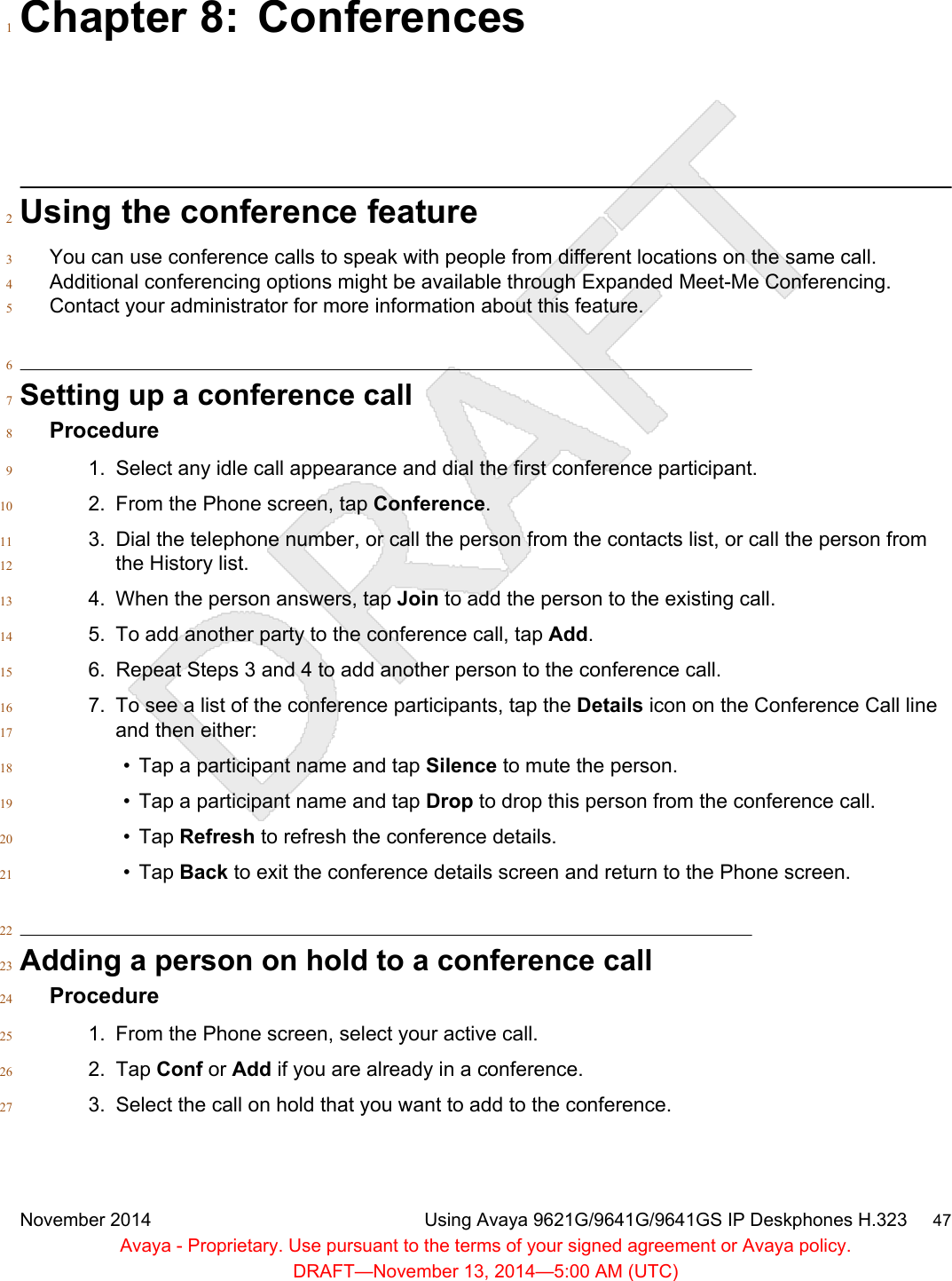 Chapter 8: Conferences1Using the conference feature2You can use conference calls to speak with people from different locations on the same call.3Additional conferencing options might be available through Expanded Meet-Me Conferencing.4Contact your administrator for more information about this feature.56Setting up a conference call7Procedure81. Select any idle call appearance and dial the first conference participant.92. From the Phone screen, tap Conference.103. Dial the telephone number, or call the person from the contacts list, or call the person from11the History list.124. When the person answers, tap Join to add the person to the existing call.135. To add another party to the conference call, tap Add.146. Repeat Steps 3 and 4 to add another person to the conference call.157. To see a list of the conference participants, tap the Details icon on the Conference Call line16and then either:17• Tap a participant name and tap Silence to mute the person.18• Tap a participant name and tap Drop to drop this person from the conference call.19• Tap Refresh to refresh the conference details.20• Tap Back to exit the conference details screen and return to the Phone screen.2122Adding a person on hold to a conference call23Procedure241. From the Phone screen, select your active call.252. Tap Conf or Add if you are already in a conference.263. Select the call on hold that you want to add to the conference.27November 2014 Using Avaya 9621G/9641G/9641GS IP Deskphones H.323     47Avaya - Proprietary. Use pursuant to the terms of your signed agreement or Avaya policy.DRAFT—November 13, 2014—5:00 AM (UTC)