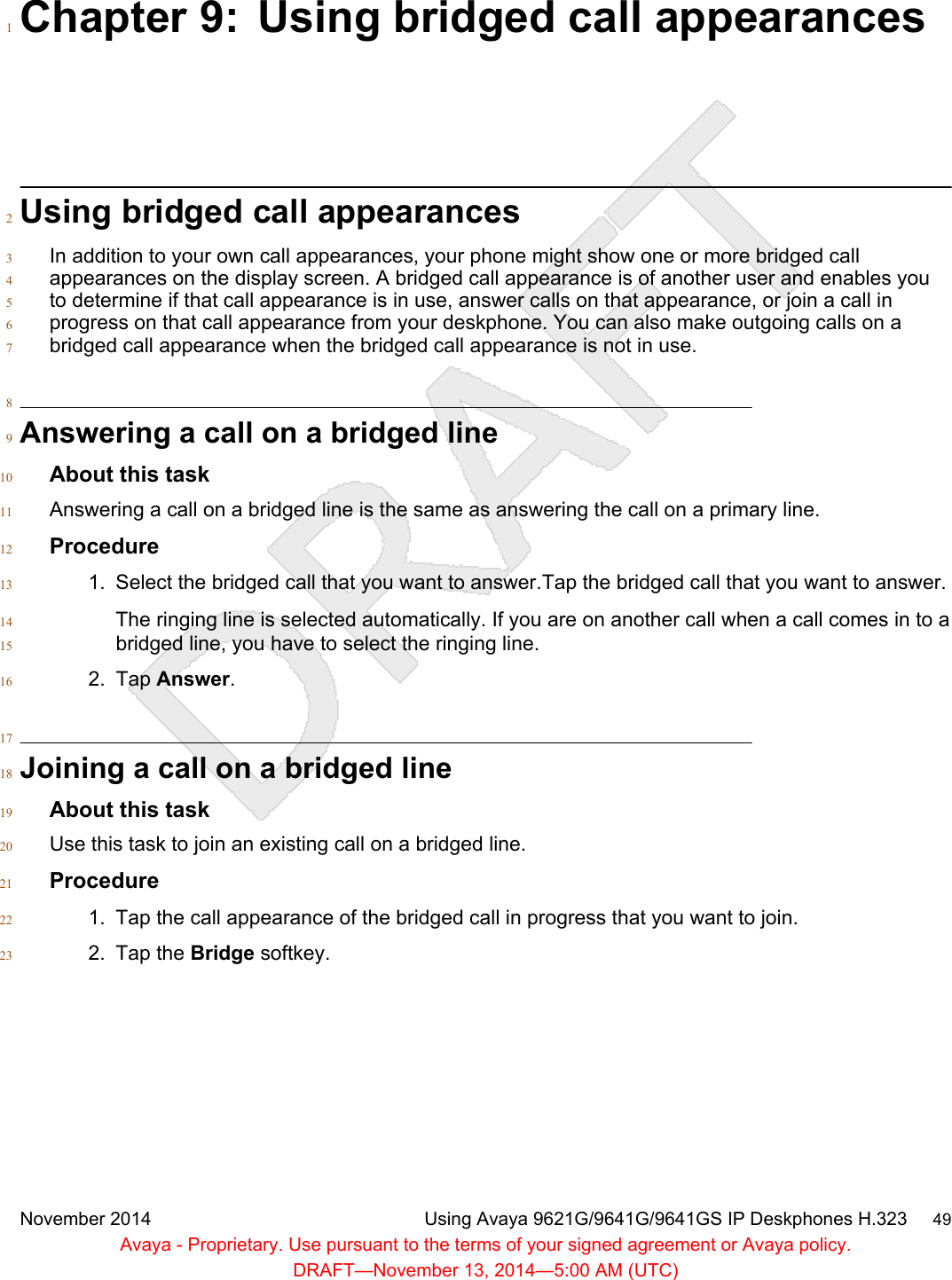 Chapter 9: Using bridged call appearances1Using bridged call appearances2In addition to your own call appearances, your phone might show one or more bridged call3appearances on the display screen. A bridged call appearance is of another user and enables you4to determine if that call appearance is in use, answer calls on that appearance, or join a call in5progress on that call appearance from your deskphone. You can also make outgoing calls on a6bridged call appearance when the bridged call appearance is not in use.78Answering a call on a bridged line9About this task10Answering a call on a bridged line is the same as answering the call on a primary line.11Procedure121. Select the bridged call that you want to answer.Tap the bridged call that you want to answer.13The ringing line is selected automatically. If you are on another call when a call comes in to a14bridged line, you have to select the ringing line.152. Tap Answer.1617Joining a call on a bridged line18About this task19Use this task to join an existing call on a bridged line.20Procedure211. Tap the call appearance of the bridged call in progress that you want to join.222. Tap the Bridge softkey.23November 2014 Using Avaya 9621G/9641G/9641GS IP Deskphones H.323     49Avaya - Proprietary. Use pursuant to the terms of your signed agreement or Avaya policy.DRAFT—November 13, 2014—5:00 AM (UTC)