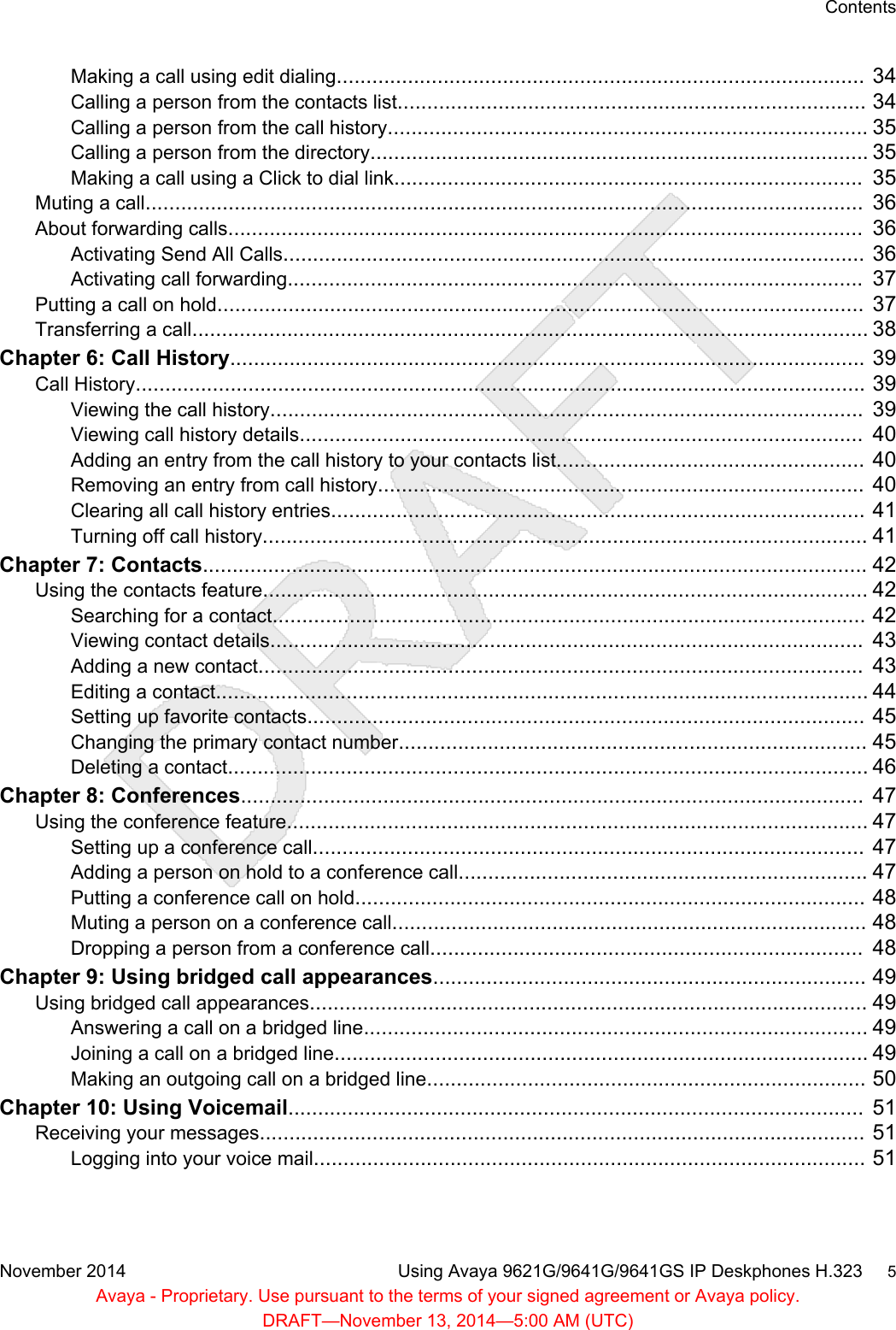 Making a call using edit dialing.........................................................................................  34Calling a person from the contacts list............................................................................... 34Calling a person from the call history................................................................................. 35Calling a person from the directory.................................................................................... 35Making a call using a Click to dial link...............................................................................  35Muting a call.........................................................................................................................  36About forwarding calls...........................................................................................................  36Activating Send All Calls..................................................................................................  36Activating call forwarding.................................................................................................  37Putting a call on hold.............................................................................................................  37Transferring a call.................................................................................................................. 38Chapter 6: Call History...........................................................................................................  39Call History...........................................................................................................................  39Viewing the call history....................................................................................................  39Viewing call history details...............................................................................................  40Adding an entry from the call history to your contacts list....................................................  40Removing an entry from call history..................................................................................  40Clearing all call history entries..........................................................................................  41Turning off call history...................................................................................................... 41Chapter 7: Contacts................................................................................................................ 42Using the contacts feature...................................................................................................... 42Searching for a contact....................................................................................................  42Viewing contact details....................................................................................................  43Adding a new contact......................................................................................................  43Editing a contact.............................................................................................................. 44Setting up favorite contacts..............................................................................................  45Changing the primary contact number............................................................................... 45Deleting a contact............................................................................................................ 46Chapter 8: Conferences.........................................................................................................  47Using the conference feature.................................................................................................. 47Setting up a conference call.............................................................................................  47Adding a person on hold to a conference call..................................................................... 47Putting a conference call on hold......................................................................................  48Muting a person on a conference call................................................................................ 48Dropping a person from a conference call.........................................................................  48Chapter 9: Using bridged call appearances......................................................................... 49Using bridged call appearances.............................................................................................. 49Answering a call on a bridged line..................................................................................... 49Joining a call on a bridged line.......................................................................................... 49Making an outgoing call on a bridged line.......................................................................... 50Chapter 10: Using Voicemail.................................................................................................  51Receiving your messages......................................................................................................  51Logging into your voice mail.............................................................................................  51ContentsNovember 2014 Using Avaya 9621G/9641G/9641GS IP Deskphones H.323     5Avaya - Proprietary. Use pursuant to the terms of your signed agreement or Avaya policy.DRAFT—November 13, 2014—5:00 AM (UTC)
