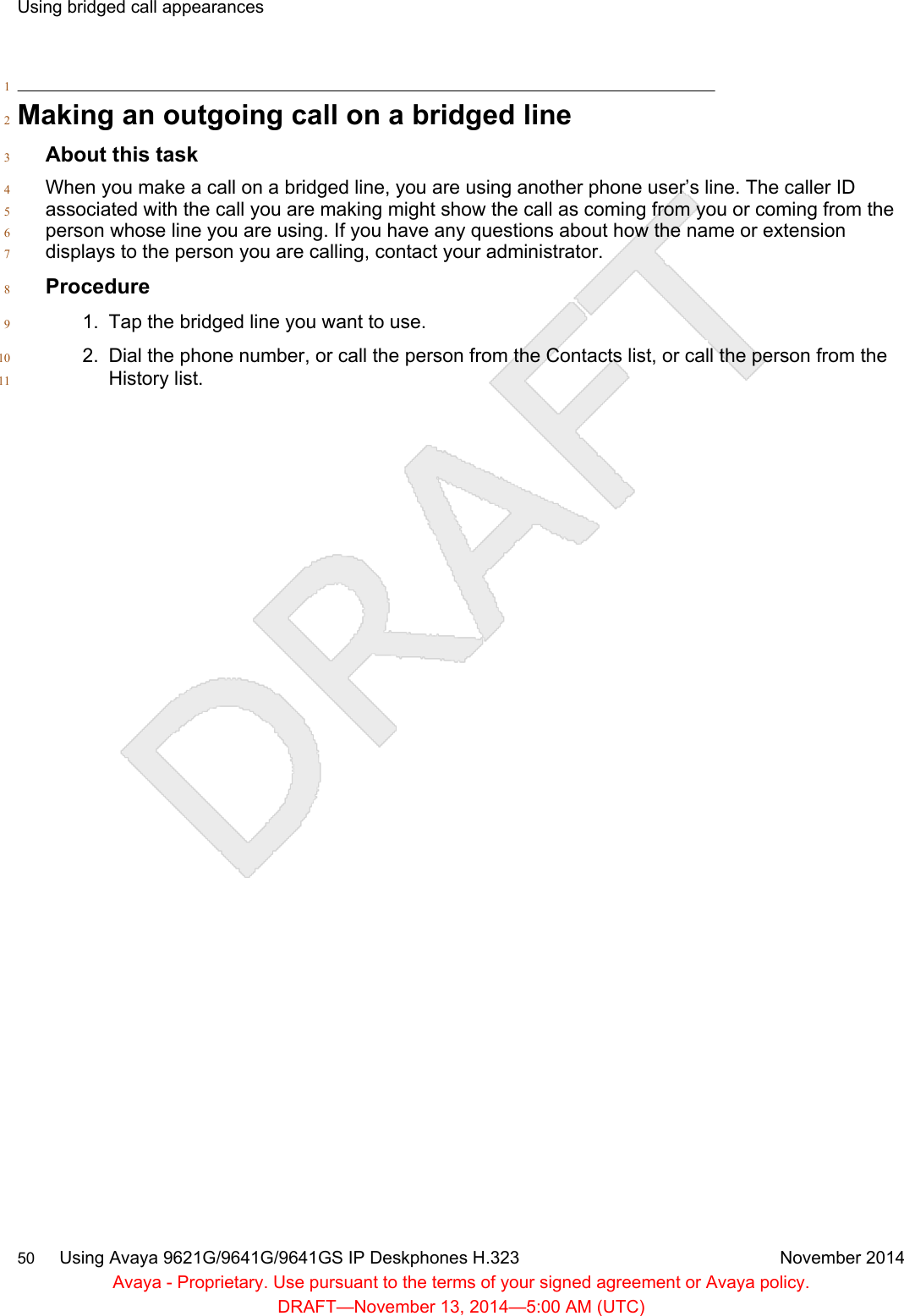 1Making an outgoing call on a bridged line2About this task3When you make a call on a bridged line, you are using another phone user’s line. The caller ID4associated with the call you are making might show the call as coming from you or coming from the5person whose line you are using. If you have any questions about how the name or extension6displays to the person you are calling, contact your administrator.7Procedure81. Tap the bridged line you want to use.92. Dial the phone number, or call the person from the Contacts list, or call the person from the10History list.11Using bridged call appearances50     Using Avaya 9621G/9641G/9641GS IP Deskphones H.323 November 2014Avaya - Proprietary. Use pursuant to the terms of your signed agreement or Avaya policy.DRAFT—November 13, 2014—5:00 AM (UTC)