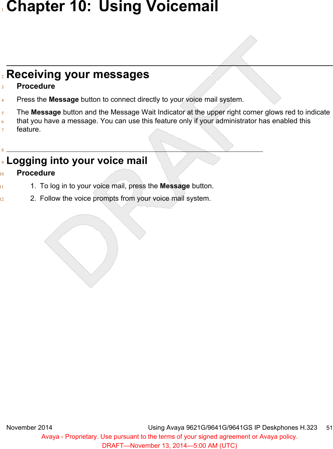 Chapter 10: Using Voicemail1Receiving your messages2Procedure3Press the Message button to connect directly to your voice mail system.4The Message button and the Message Wait Indicator at the upper right corner glows red to indicate5that you have a message. You can use this feature only if your administrator has enabled this6feature.78Logging into your voice mail9Procedure101. To log in to your voice mail, press the Message button.112. Follow the voice prompts from your voice mail system.12November 2014 Using Avaya 9621G/9641G/9641GS IP Deskphones H.323     51Avaya - Proprietary. Use pursuant to the terms of your signed agreement or Avaya policy.DRAFT—November 13, 2014—5:00 AM (UTC)