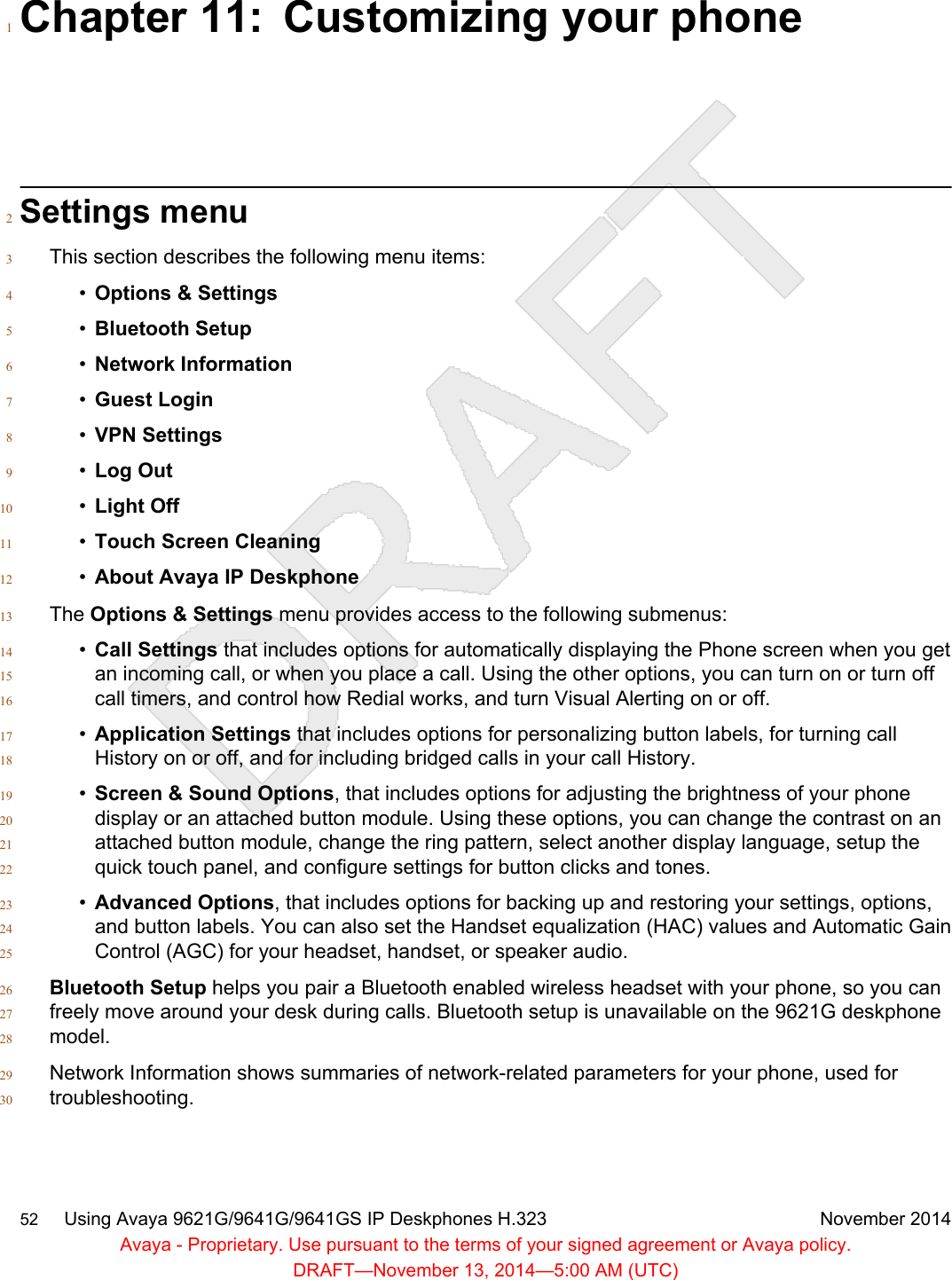 Chapter 11: Customizing your phone1Settings menu2This section describes the following menu items:3•Options &amp; Settings4•Bluetooth Setup5•Network Information6•Guest Login7•VPN Settings8•Log Out9•Light Off10•Touch Screen Cleaning11•About Avaya IP Deskphone12The Options &amp; Settings menu provides access to the following submenus:13•Call Settings that includes options for automatically displaying the Phone screen when you get14an incoming call, or when you place a call. Using the other options, you can turn on or turn off15call timers, and control how Redial works, and turn Visual Alerting on or off.16•Application Settings that includes options for personalizing button labels, for turning call17History on or off, and for including bridged calls in your call History.18•Screen &amp; Sound Options, that includes options for adjusting the brightness of your phone19display or an attached button module. Using these options, you can change the contrast on an20attached button module, change the ring pattern, select another display language, setup the21quick touch panel, and configure settings for button clicks and tones.22•Advanced Options, that includes options for backing up and restoring your settings, options,23and button labels. You can also set the Handset equalization (HAC) values and Automatic Gain24Control (AGC) for your headset, handset, or speaker audio.25Bluetooth Setup helps you pair a Bluetooth enabled wireless headset with your phone, so you can26freely move around your desk during calls. Bluetooth setup is unavailable on the 9621G deskphone27model.28Network Information shows summaries of network-related parameters for your phone, used for29troubleshooting.3052     Using Avaya 9621G/9641G/9641GS IP Deskphones H.323 November 2014Avaya - Proprietary. Use pursuant to the terms of your signed agreement or Avaya policy.DRAFT—November 13, 2014—5:00 AM (UTC)