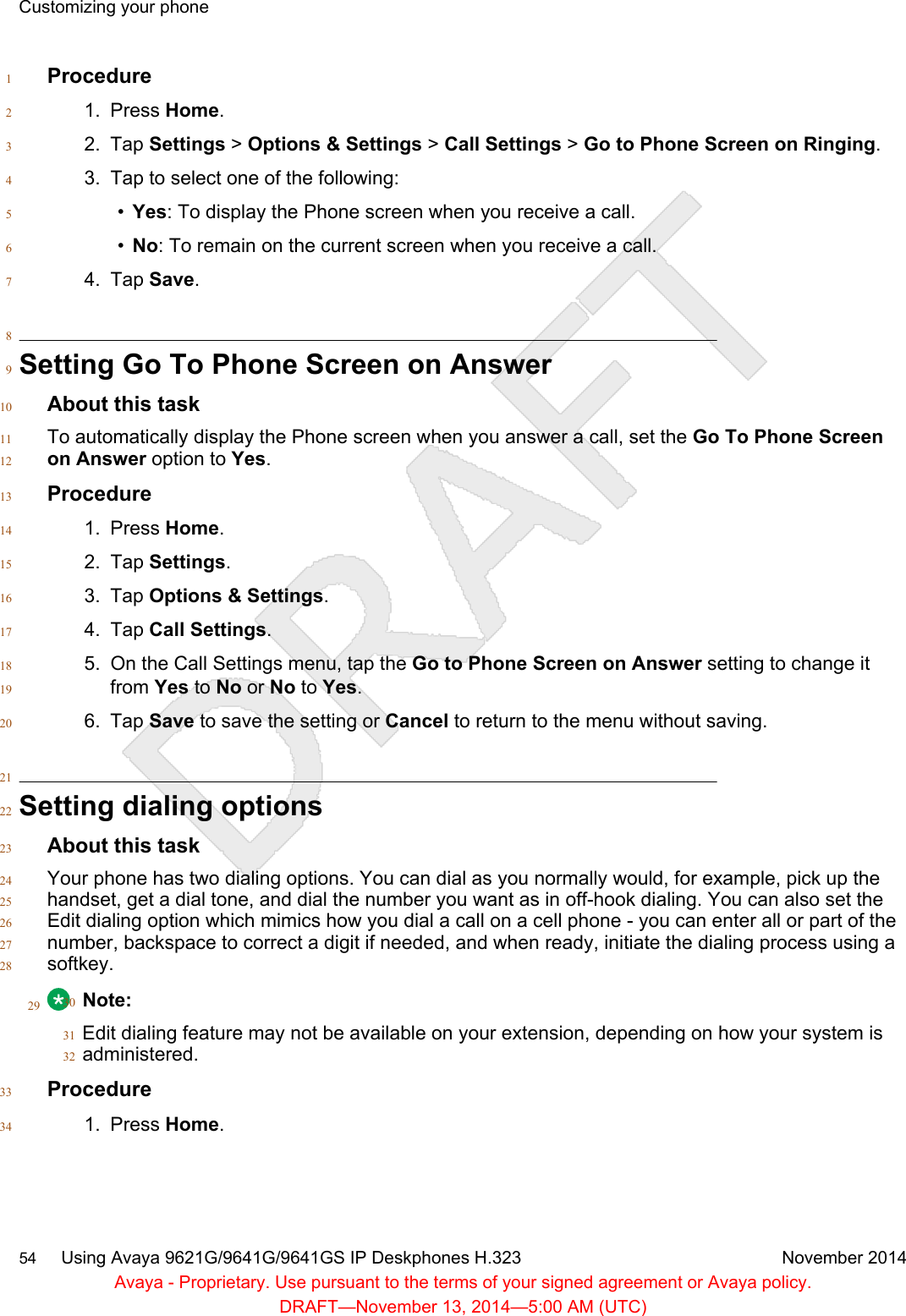 Procedure11. Press Home.22. Tap Settings &gt; Options &amp; Settings &gt; Call Settings &gt; Go to Phone Screen on Ringing.33. Tap to select one of the following:4•Yes: To display the Phone screen when you receive a call.5•No: To remain on the current screen when you receive a call.64. Tap Save.78Setting Go To Phone Screen on Answer9About this task10To automatically display the Phone screen when you answer a call, set the Go To Phone Screen11on Answer option to Yes.12Procedure131. Press Home.142. Tap Settings.153. Tap Options &amp; Settings.164. Tap Call Settings.175. On the Call Settings menu, tap the Go to Phone Screen on Answer setting to change it18from Yes to No or No to Yes.196. Tap Save to save the setting or Cancel to return to the menu without saving.2021Setting dialing options22About this task23Your phone has two dialing options. You can dial as you normally would, for example, pick up the24handset, get a dial tone, and dial the number you want as in off-hook dialing. You can also set the25Edit dialing option which mimics how you dial a call on a cell phone - you can enter all or part of the26number, backspace to correct a digit if needed, and when ready, initiate the dialing process using a27softkey.2829 Note:30Edit dialing feature may not be available on your extension, depending on how your system is31administered.32Procedure331. Press Home.34Customizing your phone54     Using Avaya 9621G/9641G/9641GS IP Deskphones H.323 November 2014Avaya - Proprietary. Use pursuant to the terms of your signed agreement or Avaya policy.DRAFT—November 13, 2014—5:00 AM (UTC)