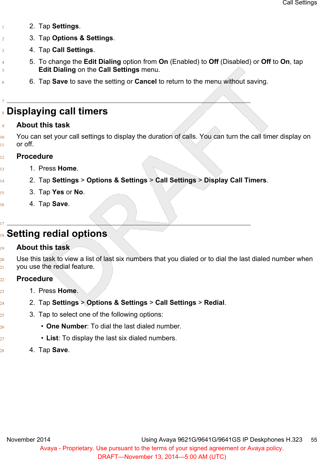 2. Tap Settings.13. Tap Options &amp; Settings.24. Tap Call Settings.35. To change the Edit Dialing option from On (Enabled) to Off (Disabled) or Off to On, tap4Edit Dialing on the Call Settings menu.56. Tap Save to save the setting or Cancel to return to the menu without saving.67Displaying call timers8About this task9You can set your call settings to display the duration of calls. You can turn the call timer display on10or off.11Procedure121. Press Home.132. Tap Settings &gt; Options &amp; Settings &gt; Call Settings &gt; Display Call Timers.143. Tap Yes or No.154. Tap Save.1617Setting redial options18About this task19Use this task to view a list of last six numbers that you dialed or to dial the last dialed number when20you use the redial feature.21Procedure221. Press Home.232. Tap Settings &gt; Options &amp; Settings &gt; Call Settings &gt; Redial.243. Tap to select one of the following options:25•One Number: To dial the last dialed number.26•List: To display the last six dialed numbers.274. Tap Save.28Call SettingsNovember 2014 Using Avaya 9621G/9641G/9641GS IP Deskphones H.323     55Avaya - Proprietary. Use pursuant to the terms of your signed agreement or Avaya policy.DRAFT—November 13, 2014—5:00 AM (UTC)