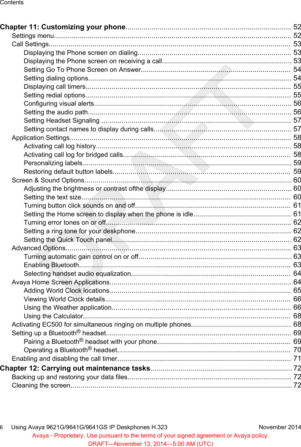 Chapter 11: Customizing your phone................................................................................... 52Settings menu....................................................................................................................... 52Call Settings.........................................................................................................................  53Displaying the Phone screen on dialing............................................................................. 53Displaying the Phone screen on receiving a call................................................................. 53Setting Go To Phone Screen on Answer...........................................................................  54Setting dialing options...................................................................................................... 54Displaying call timers....................................................................................................... 55Setting redial options.......................................................................................................  55Configuring visual alerts................................................................................................... 56Setting the audio path...................................................................................................... 56Setting Headset Signaling ...............................................................................................  57Setting contact names to display during calls..................................................................... 57Application Settings............................................................................................................... 58Activating call log history.................................................................................................. 58Activating call log for bridged calls....................................................................................  58Personalizing labels......................................................................................................... 59Restoring default button labels.........................................................................................  59Screen &amp; Sound Options........................................................................................................ 60Adjusting the brightness or contrast ofthe display............................................................... 60Setting the text size.........................................................................................................  60Turning button click sounds on and off..............................................................................  61Setting the Home screen to display when the phone is idle.................................................  61Turning error tones on or off............................................................................................. 62Setting a ring tone for your deskphone..............................................................................  62Setting the Quick Touch panel.......................................................................................... 62Advanced Options................................................................................................................. 63Turning automatic gain control on or off............................................................................. 63Enabling Bluetooth..........................................................................................................  63Selecting handset audio equalization................................................................................  64Avaya Home Screen Applications........................................................................................... 64Adding World Clock locations...........................................................................................  65Viewing World Clock details.............................................................................................  66Using the Weather application.......................................................................................... 66Using the Calculator........................................................................................................  68Activating EC500 for simultaneous ringing on multiple phones..................................................  68Setting up a Bluetooth® headset............................................................................................. 69Pairing a Bluetooth® headset with your phone...................................................................  69Operating a Bluetooth® headset.......................................................................................  70Enabling and disabling the call timer.......................................................................................  71Chapter 12: Carrying out maintenance tasks....................................................................... 72Backing up and restoring your data files..................................................................................  72Cleaning the screen............................................................................................................... 72Contents6     Using Avaya 9621G/9641G/9641GS IP Deskphones H.323 November 2014Avaya - Proprietary. Use pursuant to the terms of your signed agreement or Avaya policy.DRAFT—November 13, 2014—5:00 AM (UTC)