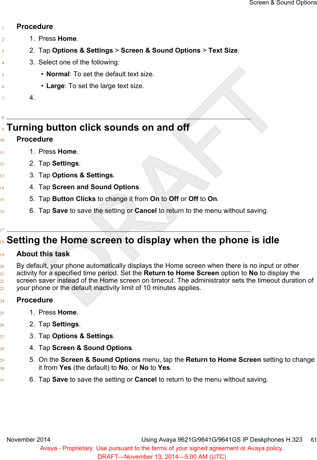 Procedure11. Press Home.22. Tap Options &amp; Settings &gt; Screen &amp; Sound Options &gt; Text Size.33. Select one of the following:4•Normal: To set the default text size.5•Large: To set the large text size.64.78Turning button click sounds on and off9Procedure101. Press Home.112. Tap Settings.123. Tap Options &amp; Settings.134. Tap Screen and Sound Options.145. Tap Button Clicks to change it from On to Off or Off to On.156. Tap Save to save the setting or Cancel to return to the menu without saving.1617Setting the Home screen to display when the phone is idle18About this task19By default, your phone automatically displays the Home screen when there is no input or other20activity for a specified time period. Set the Return to Home Screen option to No to display the21screen saver instead of the Home screen on timeout. The administrator sets the timeout duration of22your phone or the default inactivity limit of 10 minutes applies.23Procedure241. Press Home.252. Tap Settings.263. Tap Options &amp; Settings.274. Tap Screen &amp; Sound Options.285. On the Screen &amp; Sound Options menu, tap the Return to Home Screen setting to change29it from Yes (the default) to No, or No to Yes.306. Tap Save to save the setting or Cancel to return to the menu without saving.31Screen &amp; Sound OptionsNovember 2014 Using Avaya 9621G/9641G/9641GS IP Deskphones H.323     61Avaya - Proprietary. Use pursuant to the terms of your signed agreement or Avaya policy.DRAFT—November 13, 2014—5:00 AM (UTC)