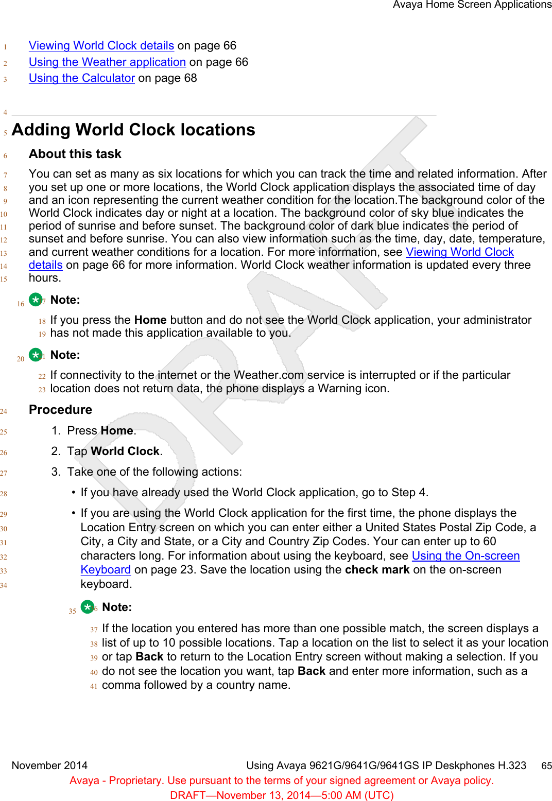 Viewing World Clock details on page 661Using the Weather application on page 662Using the Calculator on page 6834Adding World Clock locations5About this task6You can set as many as six locations for which you can track the time and related information. After7you set up one or more locations, the World Clock application displays the associated time of day8and an icon representing the current weather condition for the location.The background color of the9World Clock indicates day or night at a location. The background color of sky blue indicates the10period of sunrise and before sunset. The background color of dark blue indicates the period of11sunset and before sunrise. You can also view information such as the time, day, date, temperature,12and current weather conditions for a location. For more information, see Viewing World Clock13details on page 66 for more information. World Clock weather information is updated every three14hours.1516 Note:17If you press the Home button and do not see the World Clock application, your administrator18has not made this application available to you.1920 Note:21If connectivity to the internet or the Weather.com service is interrupted or if the particular22location does not return data, the phone displays a Warning icon.23Procedure241. Press Home.252. Tap World Clock.263. Take one of the following actions:27• If you have already used the World Clock application, go to Step 4.28• If you are using the World Clock application for the first time, the phone displays the29Location Entry screen on which you can enter either a United States Postal Zip Code, a30City, a City and State, or a City and Country Zip Codes. Your can enter up to 6031characters long. For information about using the keyboard, see Using the On-screen32Keyboard on page 23. Save the location using the check mark on the on-screen33keyboard.3435 Note:36If the location you entered has more than one possible match, the screen displays a37list of up to 10 possible locations. Tap a location on the list to select it as your location38or tap Back to return to the Location Entry screen without making a selection. If you39do not see the location you want, tap Back and enter more information, such as a40comma followed by a country name.41Avaya Home Screen ApplicationsNovember 2014 Using Avaya 9621G/9641G/9641GS IP Deskphones H.323     65Avaya - Proprietary. Use pursuant to the terms of your signed agreement or Avaya policy.DRAFT—November 13, 2014—5:00 AM (UTC)