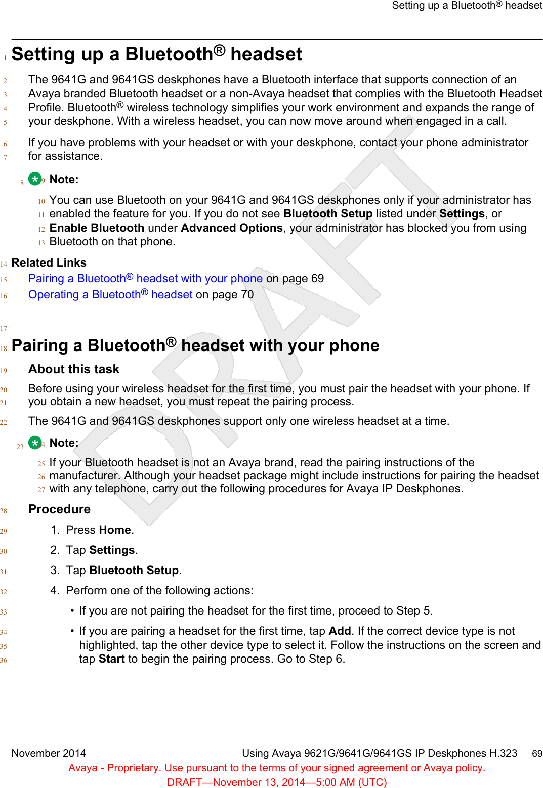 Setting up a Bluetooth® headset1The 9641G and 9641GS deskphones have a Bluetooth interface that supports connection of an2Avaya branded Bluetooth headset or a non-Avaya headset that complies with the Bluetooth Headset3Profile. Bluetooth® wireless technology simplifies your work environment and expands the range of4your deskphone. With a wireless headset, you can now move around when engaged in a call.5If you have problems with your headset or with your deskphone, contact your phone administrator6for assistance.78Note:9You can use Bluetooth on your 9641G and 9641GS deskphones only if your administrator has10enabled the feature for you. If you do not see Bluetooth Setup listed under Settings, or11Enable Bluetooth under Advanced Options, your administrator has blocked you from using12Bluetooth on that phone.13Related Links14Pairing a Bluetooth® headset with your phone on page 6915Operating a Bluetooth® headset on page 701617Pairing a Bluetooth® headset with your phone18About this task19Before using your wireless headset for the first time, you must pair the headset with your phone. If20you obtain a new headset, you must repeat the pairing process.21The 9641G and 9641GS deskphones support only one wireless headset at a time.2223 Note:24If your Bluetooth headset is not an Avaya brand, read the pairing instructions of the25manufacturer. Although your headset package might include instructions for pairing the headset26with any telephone, carry out the following procedures for Avaya IP Deskphones.27Procedure281. Press Home.292. Tap Settings.303. Tap Bluetooth Setup.314. Perform one of the following actions:32• If you are not pairing the headset for the first time, proceed to Step 5.33• If you are pairing a headset for the first time, tap Add. If the correct device type is not34highlighted, tap the other device type to select it. Follow the instructions on the screen and35tap Start to begin the pairing process. Go to Step 6.36Setting up a Bluetooth® headsetNovember 2014 Using Avaya 9621G/9641G/9641GS IP Deskphones H.323     69Avaya - Proprietary. Use pursuant to the terms of your signed agreement or Avaya policy.DRAFT—November 13, 2014—5:00 AM (UTC)