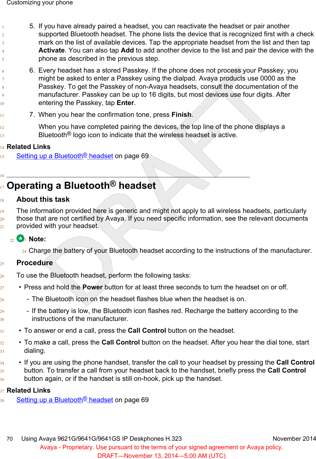 5. If you have already paired a headset, you can reactivate the headset or pair another1supported Bluetooth headset. The phone lists the device that is recognized first with a check2mark on the list of available devices. Tap the appropriate headset from the list and then tap3Activate. You can also tap Add to add another device to the list and pair the device with the4phone as described in the previous step.56. Every headset has a stored Passkey. If the phone does not process your Passkey, you6might be asked to enter a Passkey using the dialpad. Avaya products use 0000 as the7Passkey. To get the Passkey of non-Avaya headsets, consult the documentation of the8manufacturer. Passkey can be up to 16 digits, but most devices use four digits. After9entering the Passkey, tap Enter.107. When you hear the confirmation tone, press Finish.11When you have completed pairing the devices, the top line of the phone displays a12Bluetooth® logo icon to indicate that the wireless headset is active.13Related Links14Setting up a Bluetooth® headset on page 691516Operating a Bluetooth® headset17About this task18The information provided here is generic and might not apply to all wireless headsets, particularly19those that are not certified by Avaya. If you need specific information, see the relevant documents20provided with your headset.2122 Note:23Charge the battery of your Bluetooth headset according to the instructions of the manufacturer.24Procedure25To use the Bluetooth headset, perform the following tasks:26• Press and hold the Power button for at least three seconds to turn the headset on or off.27- The Bluetooth icon on the headset flashes blue when the headset is on.28- If the battery is low, the Bluetooth icon flashes red. Recharge the battery according to the29instructions of the manufacturer.30• To answer or end a call, press the Call Control button on the headset.31• To make a call, press the Call Control button on the headset. After you hear the dial tone, start32dialing.33• If you are using the phone handset, transfer the call to your headset by pressing the Call Control34button. To transfer a call from your headset back to the handset, briefly press the Call Control35button again, or if the handset is still on-hook, pick up the handset.36Related Links37Setting up a Bluetooth® headset on page 6938Customizing your phone70     Using Avaya 9621G/9641G/9641GS IP Deskphones H.323 November 2014Avaya - Proprietary. Use pursuant to the terms of your signed agreement or Avaya policy.DRAFT—November 13, 2014—5:00 AM (UTC)