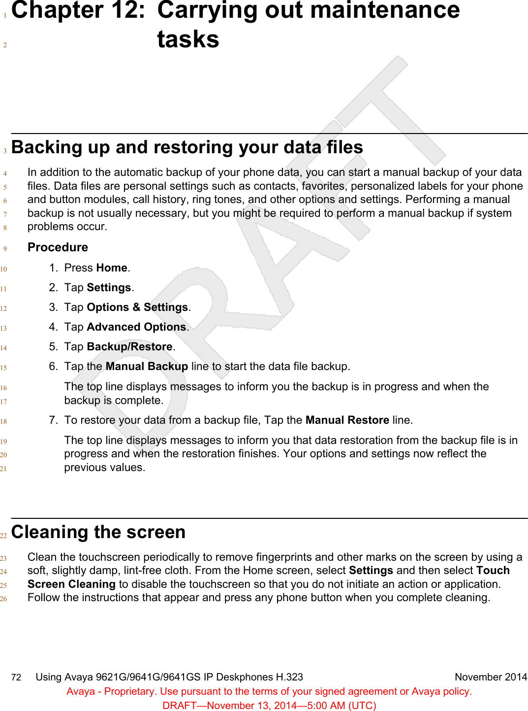 Chapter 12: Carrying out maintenance1tasks2Backing up and restoring your data files3In addition to the automatic backup of your phone data, you can start a manual backup of your data4files. Data files are personal settings such as contacts, favorites, personalized labels for your phone5and button modules, call history, ring tones, and other options and settings. Performing a manual6backup is not usually necessary, but you might be required to perform a manual backup if system7problems occur.8Procedure91. Press Home.102. Tap Settings.113. Tap Options &amp; Settings.124. Tap Advanced Options.135. Tap Backup/Restore.146. Tap the Manual Backup line to start the data file backup.15The top line displays messages to inform you the backup is in progress and when the16backup is complete.177. To restore your data from a backup file, Tap the Manual Restore line.18The top line displays messages to inform you that data restoration from the backup file is in19progress and when the restoration finishes. Your options and settings now reflect the20previous values.21Cleaning the screen22Clean the touchscreen periodically to remove fingerprints and other marks on the screen by using a23soft, slightly damp, lint-free cloth. From the Home screen, select Settings and then select Touch24Screen Cleaning to disable the touchscreen so that you do not initiate an action or application.25Follow the instructions that appear and press any phone button when you complete cleaning.2672     Using Avaya 9621G/9641G/9641GS IP Deskphones H.323 November 2014Avaya - Proprietary. Use pursuant to the terms of your signed agreement or Avaya policy.DRAFT—November 13, 2014—5:00 AM (UTC)