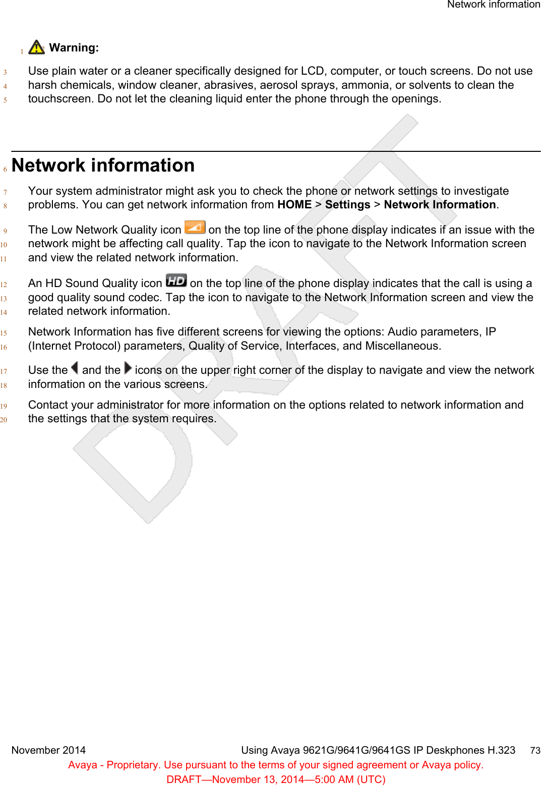 1Warning:2Use plain water or a cleaner specifically designed for LCD, computer, or touch screens. Do not use3harsh chemicals, window cleaner, abrasives, aerosol sprays, ammonia, or solvents to clean the4touchscreen. Do not let the cleaning liquid enter the phone through the openings.5Network information6Your system administrator might ask you to check the phone or network settings to investigate7problems. You can get network information from HOME &gt; Settings &gt; Network Information.8The Low Network Quality icon   on the top line of the phone display indicates if an issue with the9network might be affecting call quality. Tap the icon to navigate to the Network Information screen10and view the related network information.11An HD Sound Quality icon   on the top line of the phone display indicates that the call is using a12good quality sound codec. Tap the icon to navigate to the Network Information screen and view the13related network information.14Network Information has five different screens for viewing the options: Audio parameters, IP15(Internet Protocol) parameters, Quality of Service, Interfaces, and Miscellaneous.16Use the   and the   icons on the upper right corner of the display to navigate and view the network17information on the various screens.18Contact your administrator for more information on the options related to network information and19the settings that the system requires.20Network informationNovember 2014 Using Avaya 9621G/9641G/9641GS IP Deskphones H.323     73Avaya - Proprietary. Use pursuant to the terms of your signed agreement or Avaya policy.DRAFT—November 13, 2014—5:00 AM (UTC)